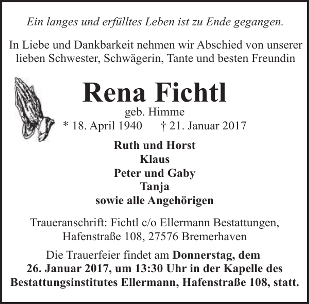 <p>Ein langes und erfülltes Leben ist zu Ende gegangen.<br />In Liebe und Dankbarkeit nehmen wir Abschied von unserer<br />lieben Schwester, Schwägerin, Tante und besten Freundin</p><p>Rena<br />Fichtl<br />geb. Himme</p><p>* 18. April 1940</p><p>† 21. Januar 2017</p><p>Ruth und Horst<br />Klaus<br />Peter und Gaby<br />Tanja<br />sowie alle Angehörigen<br />Traueranschrift: Fichtl c/o Ellermann Bestattungen,<br />Hafenstraße 108, 27576 Bremerhaven<br />Die Trauerfeier findet am Donnerstag, dem<br />26. Januar 2017, um 13:30 Uhr in der Kapelle des<br />Bestattungsinstitutes Ellermann, Hafenstraße 108, statt.</p>