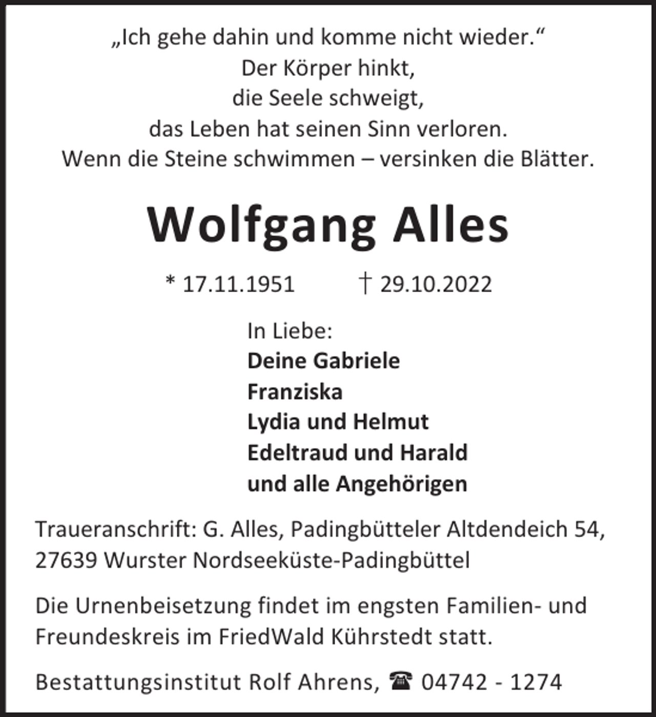 <p>„Ich gehe dahin und komme nicht wieder.“<br />Der Körper hinkt,<br />die Seele schweigt,<br />das Leben hat seinen Sinn verloren.<br />Wenn die Steine schwimmen – versinken die Blätter.</p><p>Wolfgang Alles<br />* 17.11.1951</p><p>† 29.10.2022</p><p>In Liebe:<br />Deine Gabriele<br />Franziska<br />Lydia und Helmut<br />Edeltraud und Harald<br />und alle Angehörigen<br />Traueranschrift: G. Alles, Padingbütteler Altdendeich 54,<br />27639 Wurster Nordseeküste-Padingbüttel<br />Die Urnenbeisetzung findet im engsten Familien- und<br />Freundeskreis im FriedWald Kührstedt statt.<br />Bestattungsinstitut Rolf Ahrens,  04742 - 1274</p>