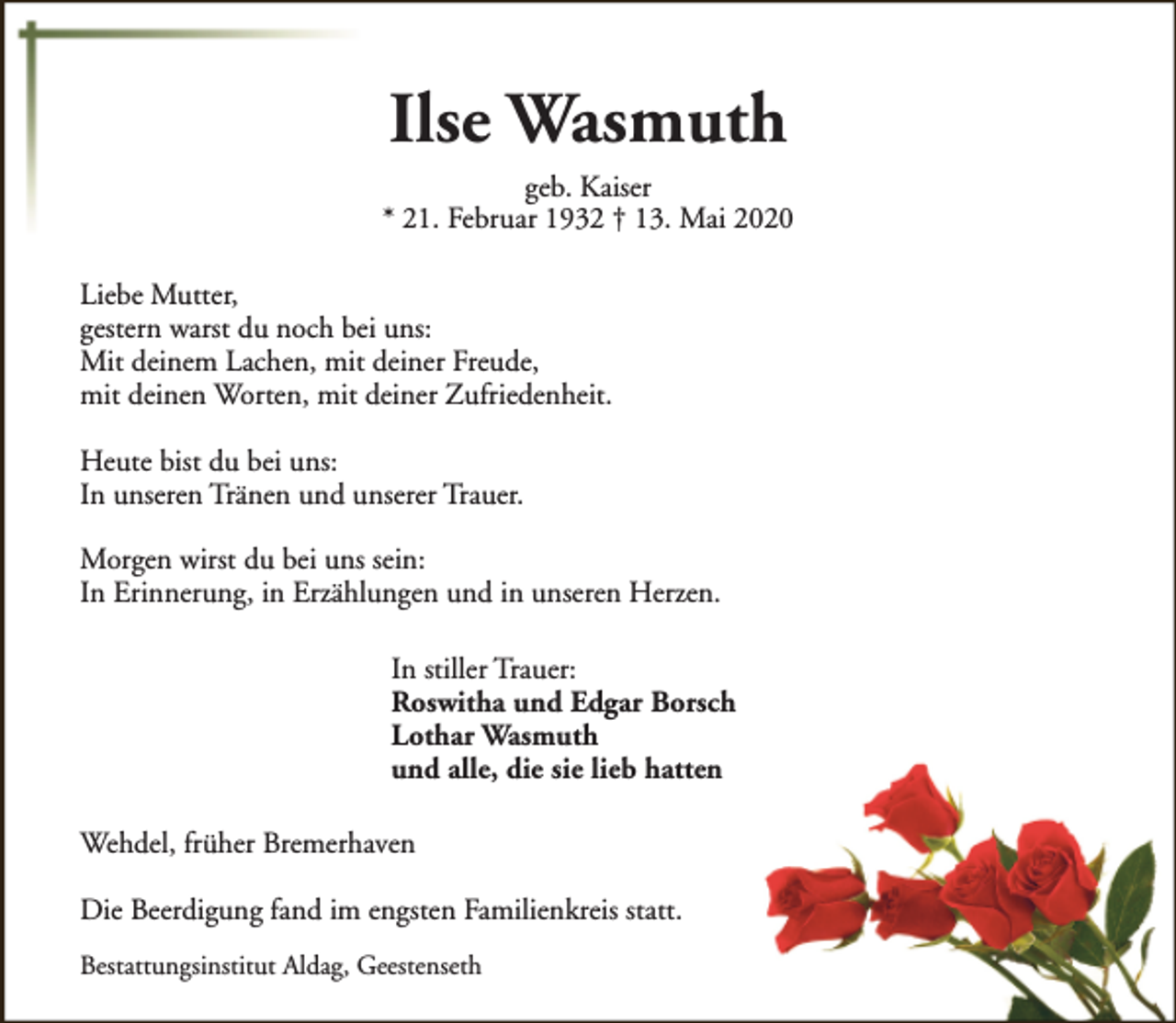 <p>Ilse Wasmuth</p><p>geb. Kaiser<br />* 21. Februar 1932 † 13. Mai 2020<br />Liebe Mutter,<br />gestern warst du noch bei uns:<br />Mit deinem Lachen, mit deiner Freude,<br />mit deinen Worten, mit deiner Zufriedenheit.<br />Heute bist du bei uns:<br />In unseren Tränen und unserer Trauer.<br />Morgen wirst du bei uns sein:<br />In Erinnerung, in Erzählungen und in unseren Herzen.<br />In stiller Trauer:<br />Roswitha und Edgar Borsch<br />Lothar Wasmuth<br />und alle, die sie lieb hatten<br />Wehdel, früher Bremerhaven<br />Die Beerdigung fand im engsten Familienkreis statt.<br />Bestattungsinstitut Aldag, Geestenseth</p>