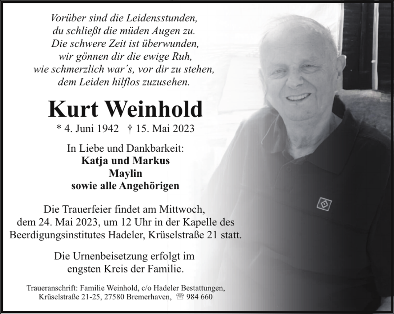 <p>Vorüber sind die Leidensstunden,<br />du schließt die müden Augen zu.<br />Die schwere Zeit ist überwunden,<br />wir gönnen dir die ewige Ruh,<br />wie schmerzlich war´s, vor dir zu stehen,<br />dem Leiden hilflos zuzusehen.</p><p>Kurt Weinhold<br />* 4. Juni 1942 † 15. Mai 2023<br />In Liebe und Dankbarkeit:<br />Katja und Markus<br />Maylin<br />sowie alle Angehörigen<br />Die Trauerfeier findet am Mittwoch,<br />dem 24. Mai 2023, um 12 Uhr in der Kapelle des<br />Beerdigungsinstitutes Hadeler, Krüselstraße 21 statt.<br />Die Urnenbeisetzung erfolgt im<br />engsten Kreis der Familie.<br />Traueranschrift: Familie Weinhold, c/o Hadeler Bestattungen,<br />Krüselstraße 21-25, 27580 Bremerhaven, ' 984 660</p>