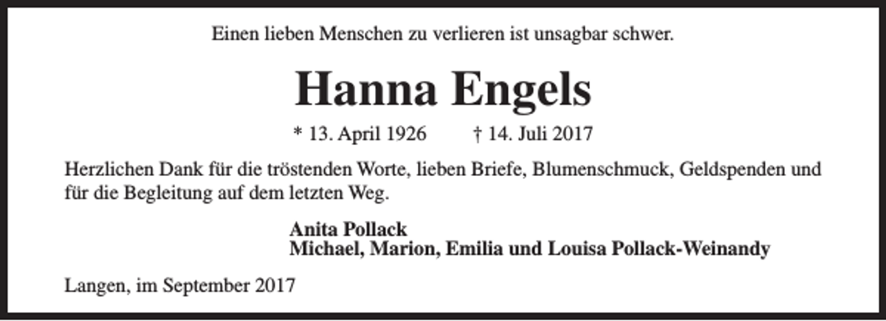 <p>Einen lieben Menschen zu verlieren ist unsagbar schwer.</p><p>Hanna Engels</p><p>* 13. April 1926</p><p>† 14. Juli 2017</p><p>Herzlichen Dank für die tröstenden Worte, lieben Briefe, Blumenschmuck, Geldspenden und<br />für die Begleitung auf dem letzten Weg.<br />Anita Pollack<br />Michael, Marion, Emilia und Louisa Pollack-Weinandy<br />Langen, im September 2017</p>