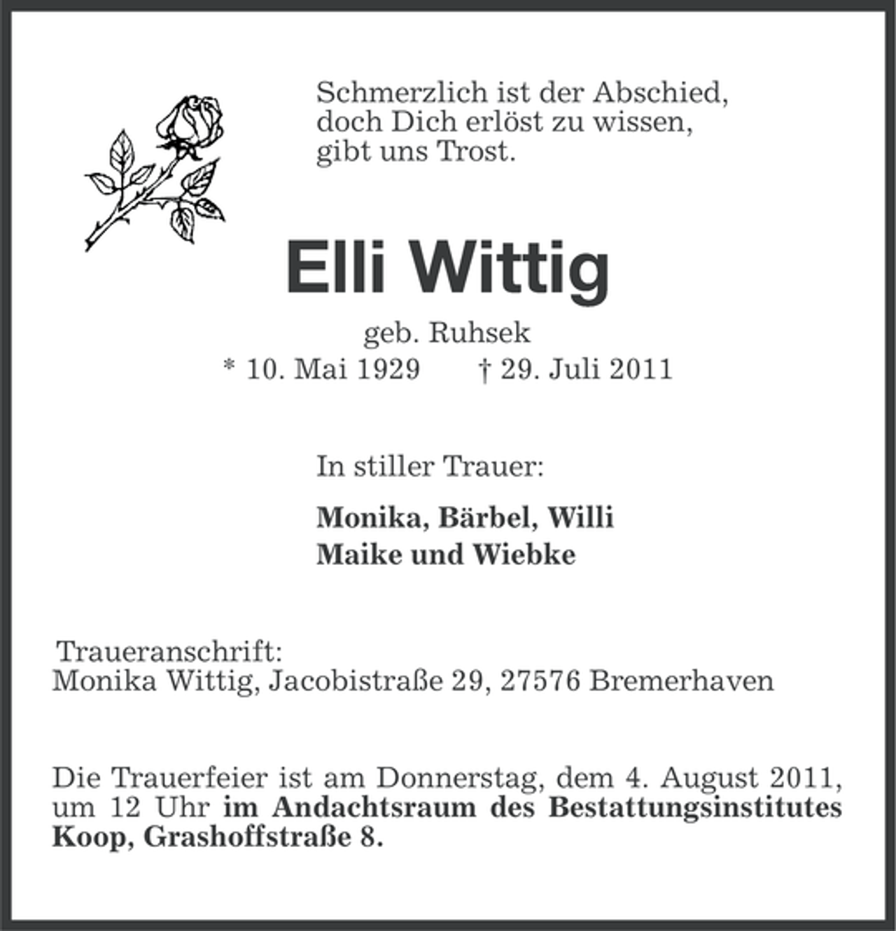 <p>Schmerzlich ist der Abschied,<br />doch Dich erlöst zu wissen,<br />gibt uns Trost.</p>
<p>Elli Wittig<br />geb. Ruhsek<br />* 10. Mai 1929<br />† 29. Juli 2011<br />In stiller Trauer:<br />Monika, Bärbel, Willi<br />Maike und Wiebke<br />Traueranschrift:<br />Monika Wittig, Jacobistraße 29, 27576 Bremerhaven<br />Die Trauerfeier ist am Donnerstag, dem 4. August 2011,<br />um 12 Uhr im Andachtsraum des Bestattungsinstitutes<br />Koop, Grashoffstraße 8.</p>