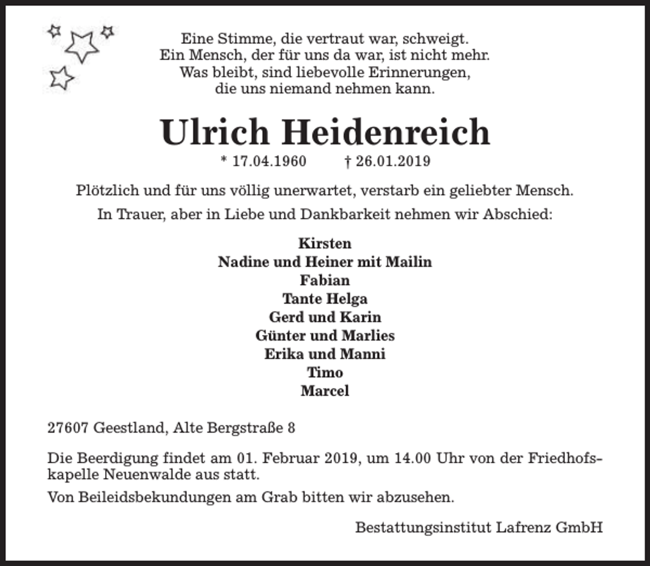 <p>Eine Stimme, die vertraut war, schweigt.<br />Ein Mensch, der für uns da war, ist nicht mehr.<br />Was bleibt, sind liebevolle Erinnerungen,<br />die uns niemand nehmen kann.</p><p>Ulrich Heidenreich<br />* 17.04.1960</p><p>† 26.01.2019</p><p>Plötzlich und für uns völlig unerwartet, verstarb ein geliebter Mensch.<br />In Trauer, aber in Liebe und Dankbarkeit nehmen wir Abschied:<br />Kirsten<br />Nadine und Heiner mit Mailin<br />Fabian<br />Tante Helga<br />Gerd und Karin<br />Günter und Marlies<br />Erika und Manni<br />Timo<br />Marcel<br />27607 Geestland, Alte Bergstraße 8<br />Die Beerdigung findet am 01. Februar 2019, um 14.00 Uhr von der Friedhofskapelle Neuenwalde aus statt.<br />Von Beileidsbekundungen am Grab bitten wir abzusehen.<br />Bestattungsinstitut Lafrenz GmbH</p>