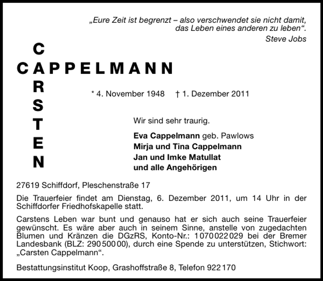 <p>„Eure Zeit ist begrenzt – also verschwendet sie nicht damit,<br />das Leben eines anderen zu leben“.<br />Steve Jobs</p>
<p>C. CAPPELMANN<br />* 4. November 1948 † 1. Dezember 2011<br />Wir sind sehr traurig.<br />Eva Cappelmann geb. Pawlows<br />Mirja und Tina Cappelmann<br />Jan und Imke Matullat<br />und alle Angehörigen<br />27619 Schiffdorf, Pleschenstraße 17</p>
<p>Die Trauerfeier ﬁndet am Dienstag, 6. Dezember 2011, um 14 Uhr in der<br />Schiffdorfer Friedhofskapelle statt.<br />Carstens Leben war bunt und genauso hat er sich auch seine Trauerfeier<br />gewünscht. Es wäre aber auch in seinem Sinne, anstelle von zugedachten<br />Blumen und Kränzen die DGzRS, Konto-Nr.: 1 0722 029 bei der Bremer<br />Landesbank (BLZ: 290 5), durch eine Spende zu unterstützen, Stichwort:<br />„Carsten Cappelmann“.<br />Bestattungsinstitut Koop, Grashoffstraße 8, Telefon 922 170</p>