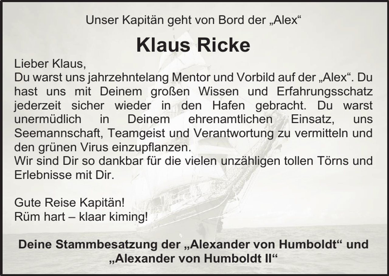 <p>Unser Kapitän geht von Bord der „Alex“</p><p>Klaus Ricke</p><p>Lieber Klaus,<br />Du warst uns jahrzehntelang Mentor und Vorbild auf der „Alex“. Du<br />hast uns mit Deinem großen Wissen und Erfahrungsschatz<br />jederzeit sicher wieder in den Hafen gebracht. Du warst<br />unermüdlich in Deinem ehrenamtlichen Einsatz,<br />uns<br />Seemannschaft, Teamgeist und Verantwortung zu vermitteln und<br />den grünen Virus einzupflanzen.<br />Wir sind Dir so dankbar für die vielen unzähligen tollen Törns und<br />Erlebnisse mit Dir.<br />Gute Reise Kapitän!<br />Rüm hart – klaar kiming!<br />Deine Stammbesatzung der „Alexander von Humboldt“ und<br />„Alexander von Humboldt II“</p>