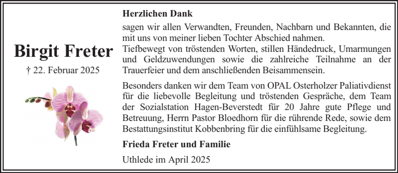 <p>Birgit Freter<br />† 22. Februar 2025</p><p>Herzlichen Dank<br />sagen wir allen Verwandten, Freunden, Nachbarn und Bekannten, die<br />mit uns von meiner lieben Tochter Abschied nahmen.<br />Tiefbewegt von tröstenden Worten, stillen Händedruck, Umarmungen<br />und Geldzuwendungen sowie die zahlreiche Teilnahme an der<br />Trauerfeier und dem anschließenden Beisammensein.<br />Besonders danken wir dem Team von OPAL Osterholzer Paliativdienst<br />für die liebevolle Begleitung und tröstenden Gespräche, dem Team<br />der Sozialstation Hagen-Beverstedt für 20 Jahre gute Pflege und<br />Betreuung, Herrn Pastor Bloedhorn für die rührende Rede, sowie dem<br />Bestattungsinstitut Kobbenbring für die einfühlsame Begleitung.<br />Frieda Freter und Familie<br />Uthlede im April 2025</p>