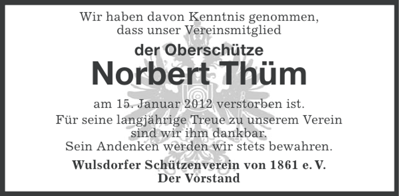 <p>Wir haben davon Kenntnis genommen,<br />dass unser Vereinsmitglied</p><p>der Oberschütze</p><p>Norbert Thüm<br />am 15. Januar 2012 verstorben ist.<br />Für seine langjährige Treue zu unserem Verein<br />sind wir ihm dankbar.<br />Sein Andenken werden wir stets bewahren.<br />Wulsdorfer Schützenverein von 1861 e. V.<br />Der Vorstand</p>