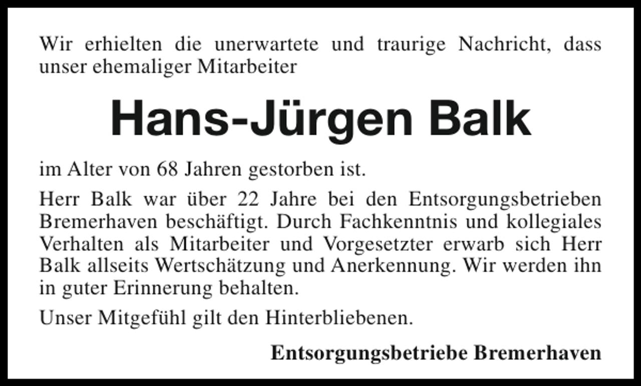 <p>Wir erhielten die unerwartete und traurige Nachricht, dass<br />unser ehemaliger Mitarbeiter</p><p>Hans-Jürgen Balk<br />im Alter von 68 Jahren gestorben ist.<br />Herr Balk war über 22 Jahre bei den Entsorgungsbetrieben<br />Bremerhaven beschäftigt. Durch Fachkenntnis und kollegiales<br />Verhalten als Mitarbeiter und Vorgesetzter erwarb sich Herr<br />Balk allseits Wertschätzung und Anerkennung. Wir werden ihn<br />in guter Erinnerung behalten.<br />Unser Mitgefühl gilt den Hinterbliebenen.<br />Entsorgungsbetriebe Bremerhaven</p>
