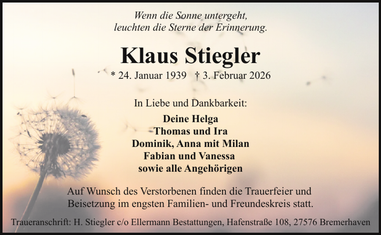 <p>Wenn die Sonne untergeht,<br />leuchten die Sterne der Erinnerung.</p><p>Klaus Stiegler</p><p>* 24. Januar 1939 † 3. Februar 2026<br />In Liebe und Dankbarkeit:<br />Deine Helga<br />Thomas und Ira<br />Dominik, Anna mit Milan<br />Fabian und Vanessa<br />sowie alle Angehörigen<br />Auf Wunsch des Verstorbenen finden die Trauerfeier und<br />Beisetzung im engsten Familien- und Freundeskreis statt.<br />Traueranschrift: H. Stiegler c/o Ellermann Bestattungen, Hafenstraße 108, 27576 Bremerhaven</p>