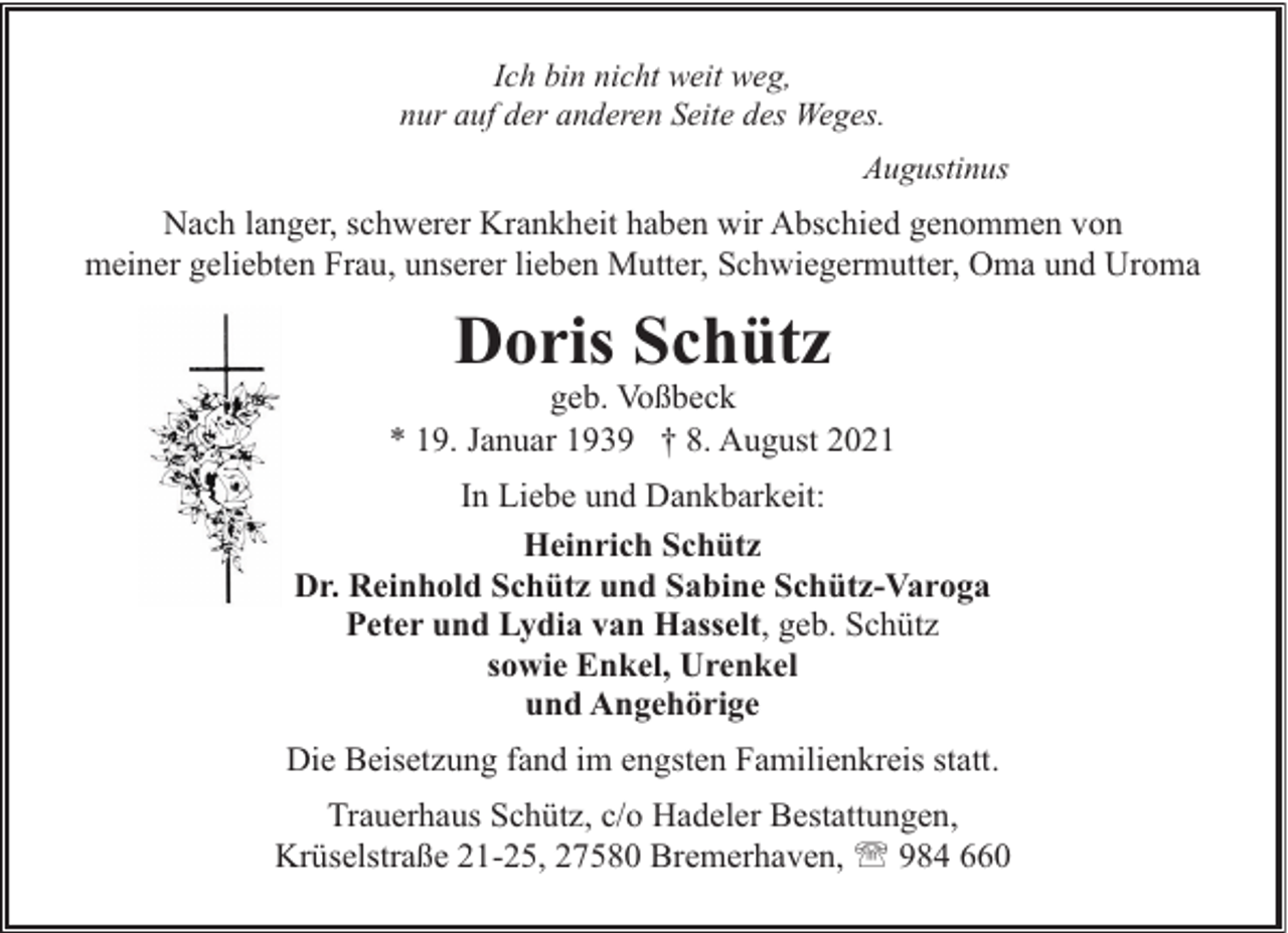 <p>Ich bin nicht weit weg,<br />nur auf der anderen Seite des Weges.<br />Augustinus</p><p>Nach langer, schwerer Krankheit haben wir Abschied genommen von<br />meiner geliebten Frau, unserer lieben Mutter, Schwiegermutter, Oma und Uroma</p><p>Doris Schütz</p><p>geb. Voßbeck<br />* 19. Januar 1939 † 8. August 2021<br />In Liebe und Dankbarkeit:<br />Heinrich Schütz<br />Dr. Reinhold Schütz und Sabine Schütz-Varoga<br />Peter und Lydia van Hasselt, geb. Schütz<br />sowie Enkel, Urenkel<br />und Angehörige<br />Die Beisetzung fand im engsten Familienkreis statt.<br />Trauerhaus Schütz, c/o Hadeler Bestattungen,<br />Krüselstraße 21-25, 27580 Bremerhaven, ' 984 660</p>