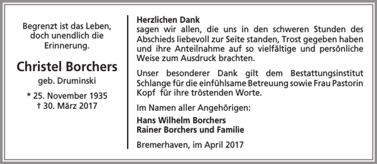 <p>Begrenzt ist das Leben,<br />doch unendlich die<br />Erinnerung.</p><p>Christel Borchers<br />geb. Druminski</p><p>* 25. November 1935<br />† 30. März 2017</p><p>Herzlichen Dank<br />sagen wir allen, die uns in den schweren Stunden des<br />Abschieds liebevoll zur Seite standen, Trost gegeben haben<br />und ihre Anteilnahme auf so vielfältige und persönliche<br />Weise zum Ausdruck brachten.<br />Unser besonderer Dank gilt dem Bestattungsinstitut<br />Schlange für die einfühlsame Betreuung sowie Frau Pastorin<br />Kopf für ihre tröstenden Worte.<br />Im Namen aller Angehörigen:<br />Hans Wilhelm Borchers<br />Rainer Borchers und Familie<br />Bremerhaven, im April 2017</p>
