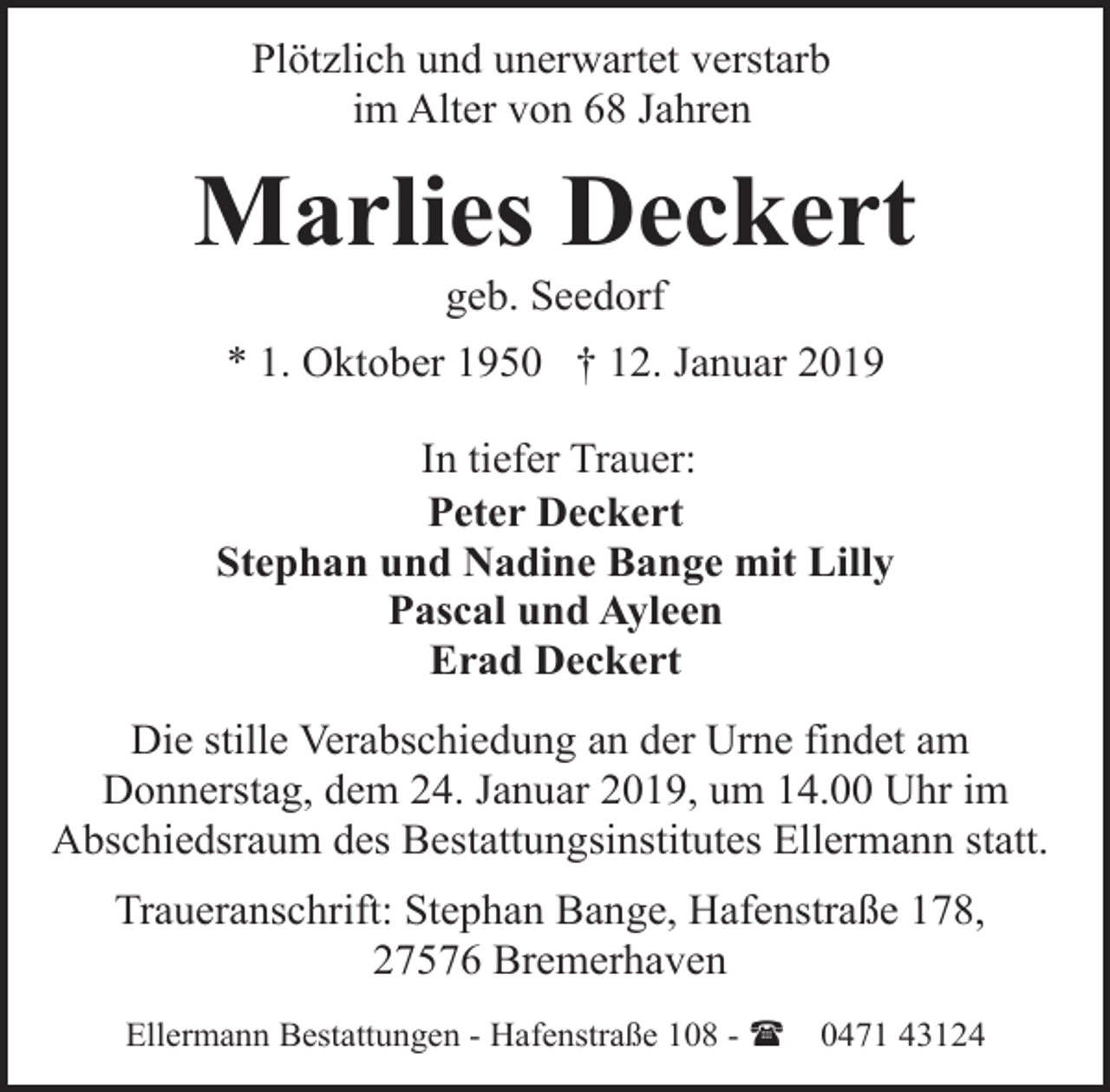 <p>Plötzlich und unerwartet verstarb<br />im Alter von 68 Jahren</p><p>Marlies Deckert<br />geb. Seedorf</p><p>* 1. Oktober 1950 † 12. Januar 2019<br />In tiefer Trauer:<br />Peter Deckert<br />Stephan und Nadine Bange mit Lilly<br />Pascal und Ayleen<br />Erad Deckert<br />Die stille Verabschiedung an der Urne findet am<br />Donnerstag, dem 24. Januar 2019, um 14.00 Uhr im<br />Abschiedsraum des Bestattungsinstitutes Ellermann statt.<br />Traueranschrift: Stephan Bange, Hafenstraße 178,<br />27576 Bremerhaven<br />Ellermann Bestattungen - Hafenstraße 108 - (</p><p>0471 43124</p>
