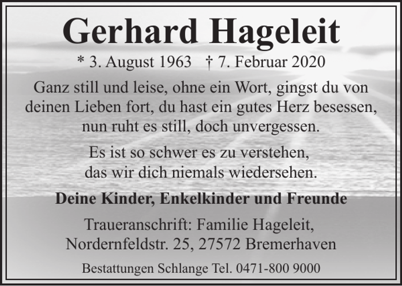 <p>Gerhard Hageleit</p><p>* 3. August 1963 † 7. Februar 2020<br />Ganz still und leise, ohne ein Wort, gingst du von<br />deinen Lieben fort, du hast ein gutes Herz besessen,<br />nun ruht es still, doch unvergessen.<br />Es ist so schwer es zu verstehen,<br />das wir dich niemals wiedersehen.<br />Deine Kinder, Enkelkinder und Freunde<br />Traueranschrift: Familie Hageleit,<br />Nordernfeldstr. 25, 27572 Bremerhaven<br />Bestattungen Schlange Tel. 0471-800 9000</p>