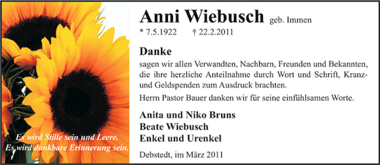 <p>Anni Wiebusch geb. Immen<br />* 7.5.1922 † 22.2.2011</p><p>Danke<br />sagen wir allen Verwandten, Nachbarn, Freunden und Bekannten, die ihre herzliche Anteilnahme durch Wort und Schrift, Kranzund Geldspenden zum Ausdruck brachten. Herrn Pastor Bauer danken wir für seine einfühlsamen Worte.</p><p>Es wird Stille sein und Leere. Es wird dankbare Erinnerung sein.</p><p>Anita und Niko Bruns Beate Wiebusch Enkel und Urenkel<br />Debstedt, im März 2011</p>