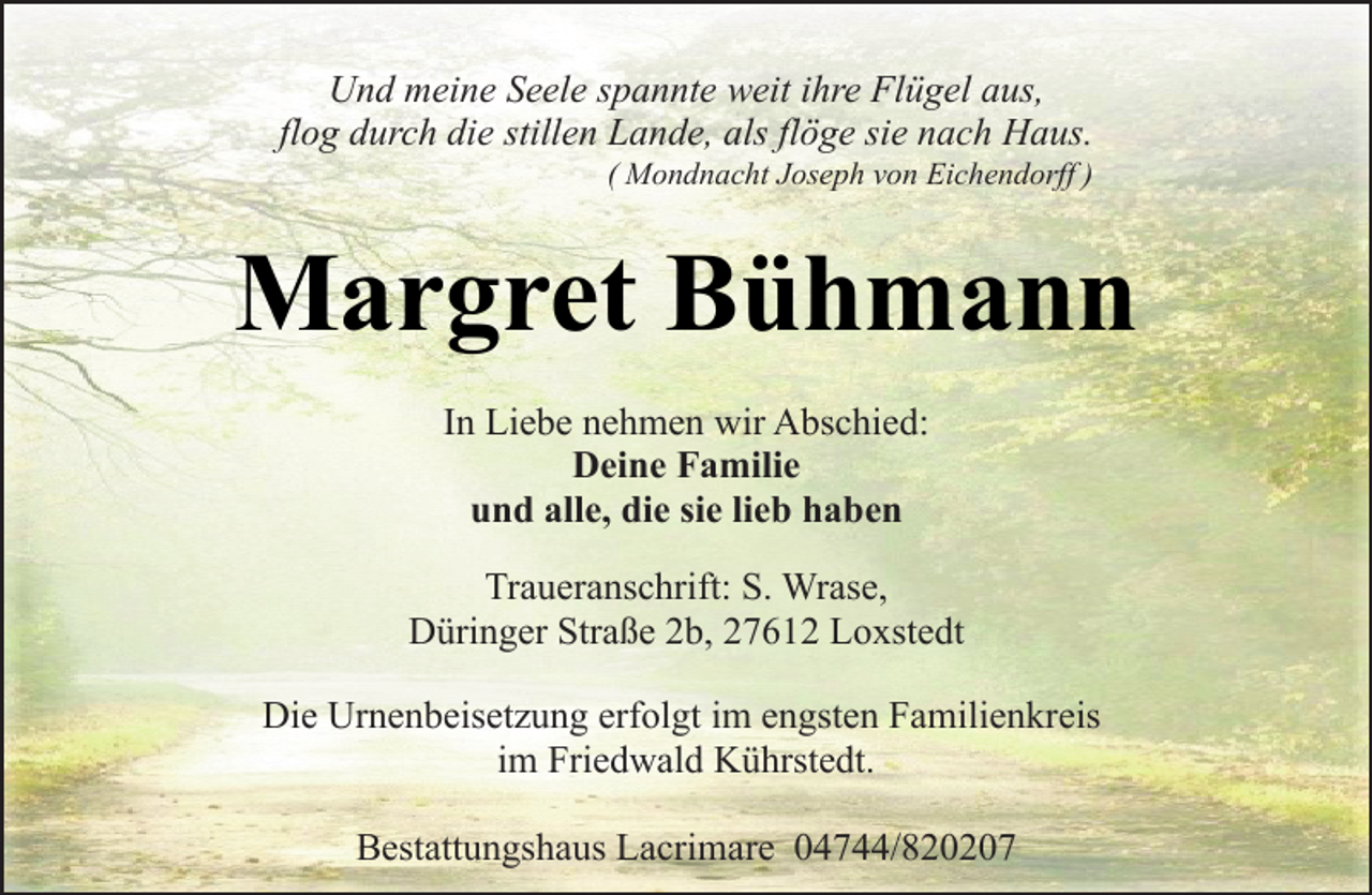 <p>Und meine Seele spannte weit ihre Flügel aus,<br />flog durch die stillen Lande, als flöge sie nach Haus.</p><p>( Mondnacht Joseph von Eichendorff )</p><p>Margret Bühmann<br />In Liebe nehmen wir Abschied:<br />Deine Familie<br />und alle, die sie lieb haben<br />Traueranschrift: S. Wrase,<br />Düringer Straße 2b, 27612 Loxstedt<br />Die Urnenbeisetzung erfolgt im engsten Familienkreis<br />im Friedwald Kührstedt.<br />Bestattungshaus Lacrimare 04744/820207</p>