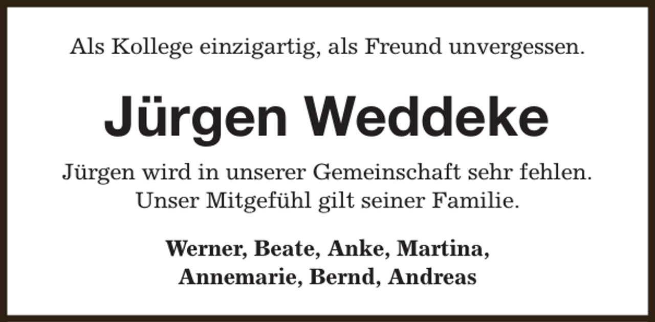 <p>Als Kollege einzigartig, als Freund unvergessen.</p><p>Jürgen Weddeke<br />Jürgen wird in unserer Gemeinschaft sehr fehlen.<br />Unser Mitgefühl gilt seiner Familie.<br />Werner, Beate, Anke, Martina,<br />Annemarie, Bernd, Andreas</p>