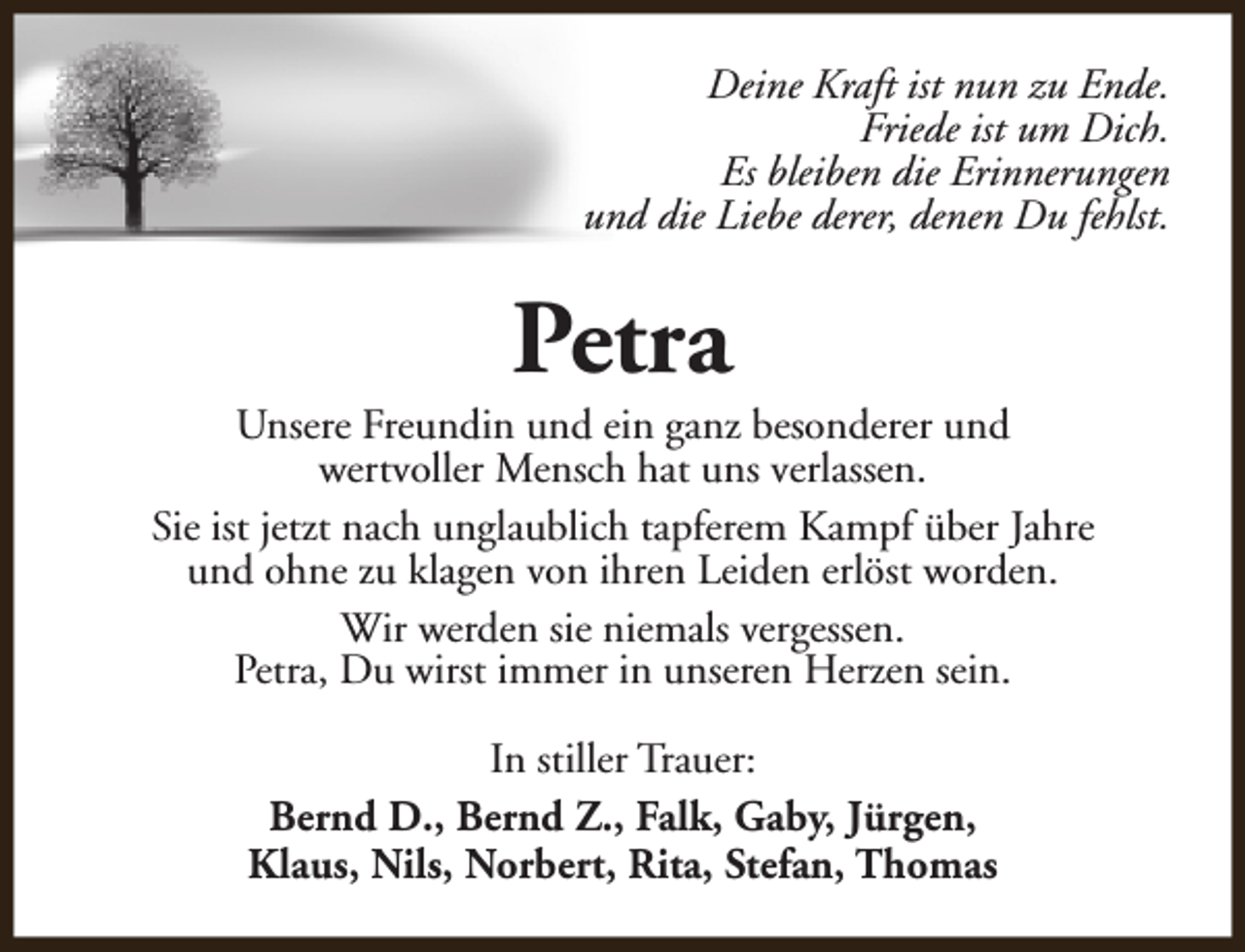 <p>Deine Kraft ist nun zu Ende.<br />Friede ist um Dich.<br />Es bleiben die Erinnerungen<br />und die Liebe derer, denen Du fehlst.</p><p>Petra</p><p>Unsere Freundin und ein ganz besonderer und<br />wertvoller Mensch hat uns verlassen.<br />Sie ist jetzt nach unglaublich tapferem Kampf über Jahre<br />und ohne zu klagen von ihren Leiden erlöst worden.<br />Wir werden sie niemals vergessen.<br />Petra, Du wirst immer in unseren Herzen sein.<br />In stiller Trauer:<br />Bernd D., Bernd Z., Falk, Gaby, Jürgen,<br />Klaus, Nils, Norbert, Rita, Stefan, Thomas</p>