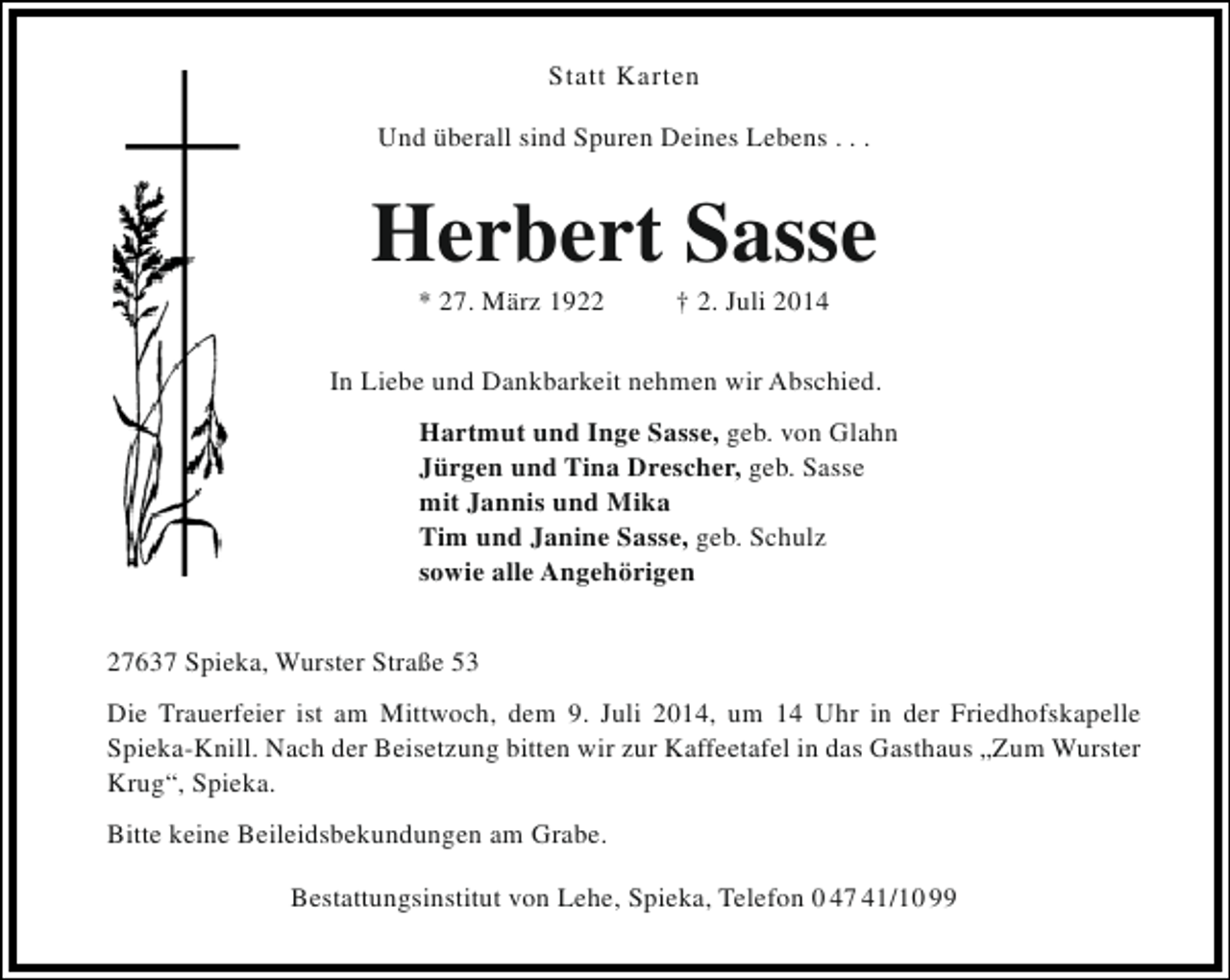 <p>Statt Karten<br />Und überall sind Spuren Deines Lebens . . .</p><p>Herbert Sasse<br />* 27. März 1922</p><p>† 2. Juli 2014</p><p>In Liebe und Dankbarkeit nehmen wir Abschied.<br />Hartmut und Inge Sasse, geb. von Glahn<br />Jürgen und Tina Drescher, geb. Sasse<br />mit Jannis und Mika<br />Tim und Janine Sasse, geb. Schulz<br />sowie alle Angehörigen<br />27637 Spieka, Wurster Straße 53<br />Die Trauerfeier ist am Mittwoch, dem 9. Juli 2014, um 14 Uhr in der Friedhofskapelle<br />Spieka-Knill. Nach der Beisetzung bitten wir zur Kaffeetafel in das Gasthaus „Zum Wurster<br />Krug“, Spieka.<br />Bitte keine Beileidsbekundungen am Grabe.<br />Bestattungsinstitut von Lehe, Spieka, Telefon 0 47 41/10 99</p>
