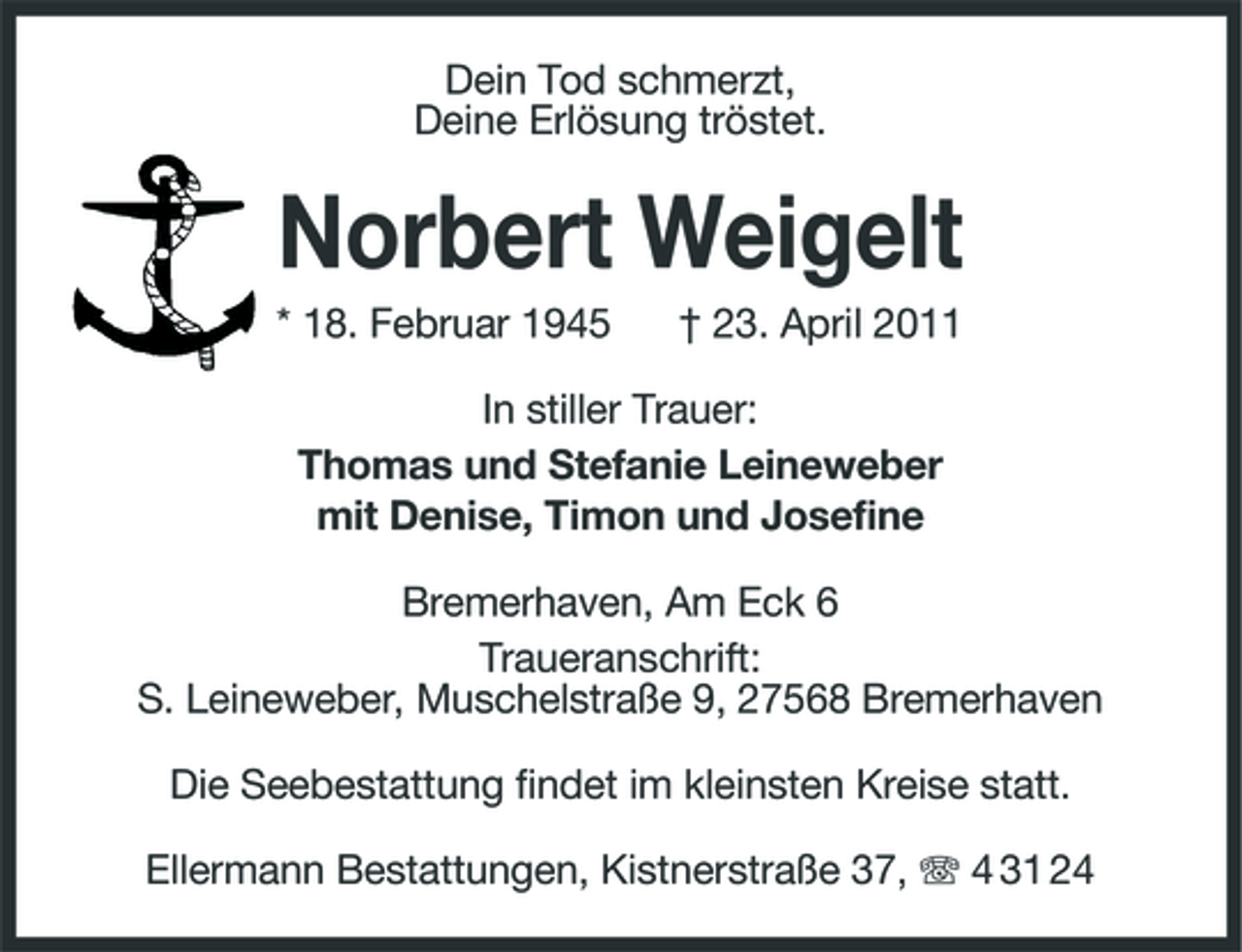 <p>Dein Tod schmerzt, Deine Erlösung tröstet.</p><p>Norbert Weigelt<br />* 18. Februar 1945 † 23. April 2011 In stiller Trauer: Thomas und Stefanie Leineweber mit Denise, Timon und Josefine Bremerhaven, Am Eck 6 Traueranschrift: S. Leineweber, Muschelstraße 9, 27568 Bremerhaven Die Seebestattung findet im kleinsten Kreise statt. Ellermann Bestattungen, Kistnerstraße 37, 4 31 24</p>