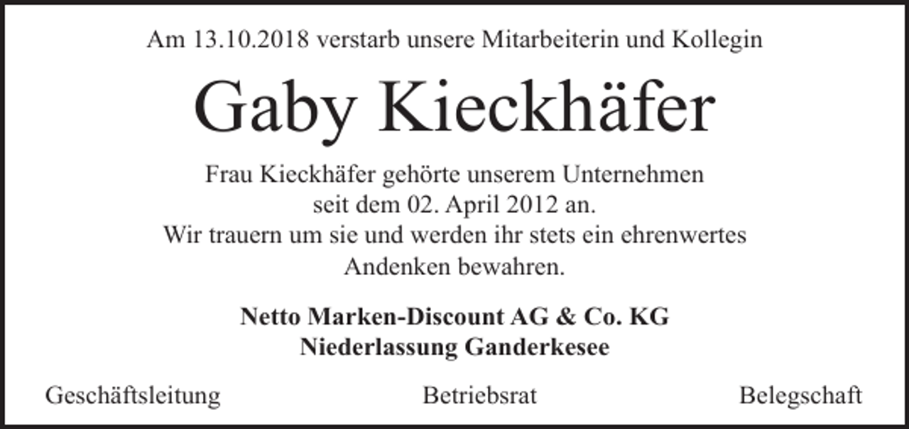 <p>Am 13.10.2018 verstarb unsere Mitarbeiterin und Kollegin</p><p>Gaby Kieckhäfer<br />Frau Kieckhäfer gehörte unserem Unternehmen<br />seit dem 02. April 2012 an.<br />Wir trauern um sie und werden ihr stets ein ehrenwertes<br />Andenken bewahren.<br />Netto Marken-Discount AG &amp; Co. KG<br />Niederlassung Ganderkesee<br />Geschäftsleitung</p><p>Betriebsrat</p><p>Belegschaft</p>