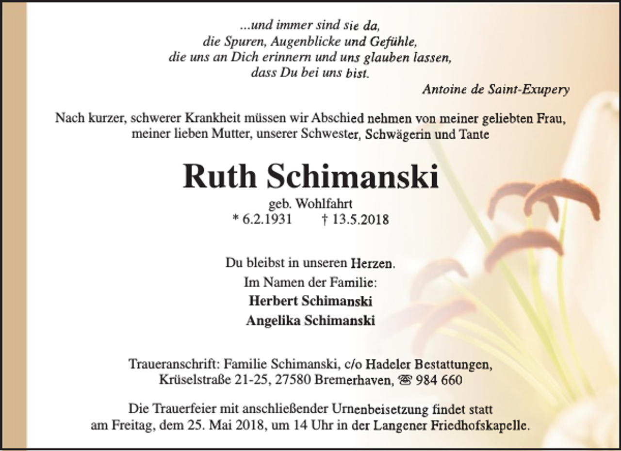 <p>...und immer sind siie da,<br />die Spuren, Augenblicke und Gefühle,<br />die uns an Dich erinnern und unns glauben lassen,<br />dass Du bei uns bist.<br />Antoine de Saint-Exupery<br />ryy<br />Nach kurzer, schwerer Krankheit müssen wir Abschied nehmen von meiner geliebten Frau,<br />meiner lieben Mutter, unserer Schwesteer, Schwägerin und Tante</p><p>Ruth Schim<br />manski<br />geb. Wohlfahrtt<br />* 6.2.1931<br />† 13.55.2018</p><p>Du bleibst in unseren Herzen.<br />Im Namen der Fam<br />milie:<br />Herbert Schiman<br />nski<br />Angelika Schiman<br />nski<br />Traueranschrift: Familie Schimanski, c//o Hadeler Bestattungen,<br />Krüselstraße 21-25, 27580 Bremeerhaven, s 984 660<br />Die Trauerfeier mit anschließender Urnenbeisetzung findet statt<br />am Freitag, dem 25. Mai 2018, um 14 Uhr in der Langener Friedhofskapelle.</p>
