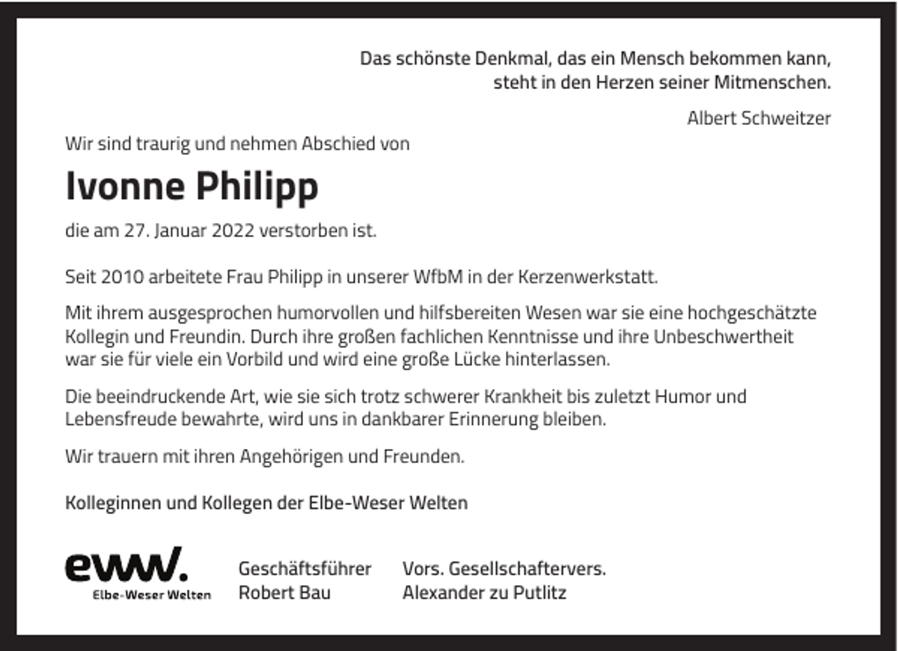 <p>Das schönste Denkmal, das ein Mensch bekommen kann,<br />steht in den Herzen seiner Mitmenschen.<br />Albert Schweitzer<br />Wir sind traurig und nehmen Abschied von</p><p>Ivonne Philipp<br />die am 27. Januar 2022 verstorben ist.<br />Seit 2010 arbeitete Frau Philipp in unserer WfbM in der Kerzenwerkstatt.<br />Mit ihrem ausgesprochen humorvollen und hilfsbereiten Wesen war sie eine hochgeschätzte<br />Kollegin und Freundin. Durch ihre großen fachlichen Kenntnisse und ihre Unbeschwertheit<br />war sie für viele ein Vorbild und wird eine große Lücke hinterlassen.<br />Die beeindruckende Art, wie sie sich trotz schwerer Krankheit bis zuletzt Humor und<br />Lebensfreude bewahrte, wird uns in dankbarer Erinnerung bleiben.<br />Wir trauern mit ihren Angehörigen und Freunden.<br />Kolleginnen und Kollegen der Elbe-Weser Welten<br />Geschäftsführer<br />Robert Bau</p><p>Vors. Gesellschaftervers.<br />Alexander zu Putlitz</p>