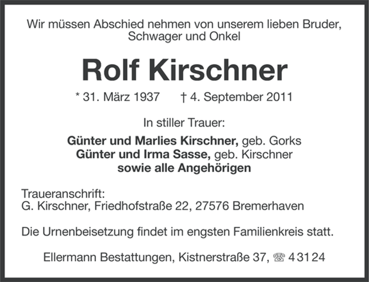<p>Wir müssen Abschied nehmen von unserem lieben Bruder,<br />Schwager und Onkel</p><p>Rolf Kirschner<br />* 31. März 1937</p><p>† 4. September 2011</p><p>In stiller Trauer:<br />Günter und Marlies Kirschner, geb. Gorks<br />Günter und Irma Sasse, geb. Kirschner<br />sowie alle Angehörigen<br />Traueranschrift:<br />G. Kirschner, Friedhofstraße 22, 27576 Bremerhaven<br />Die Urnenbeisetzung findet im engsten Familienkreis statt.<br />Ellermann Bestattungen, Kistnerstraße 37, 4 31 24</p>