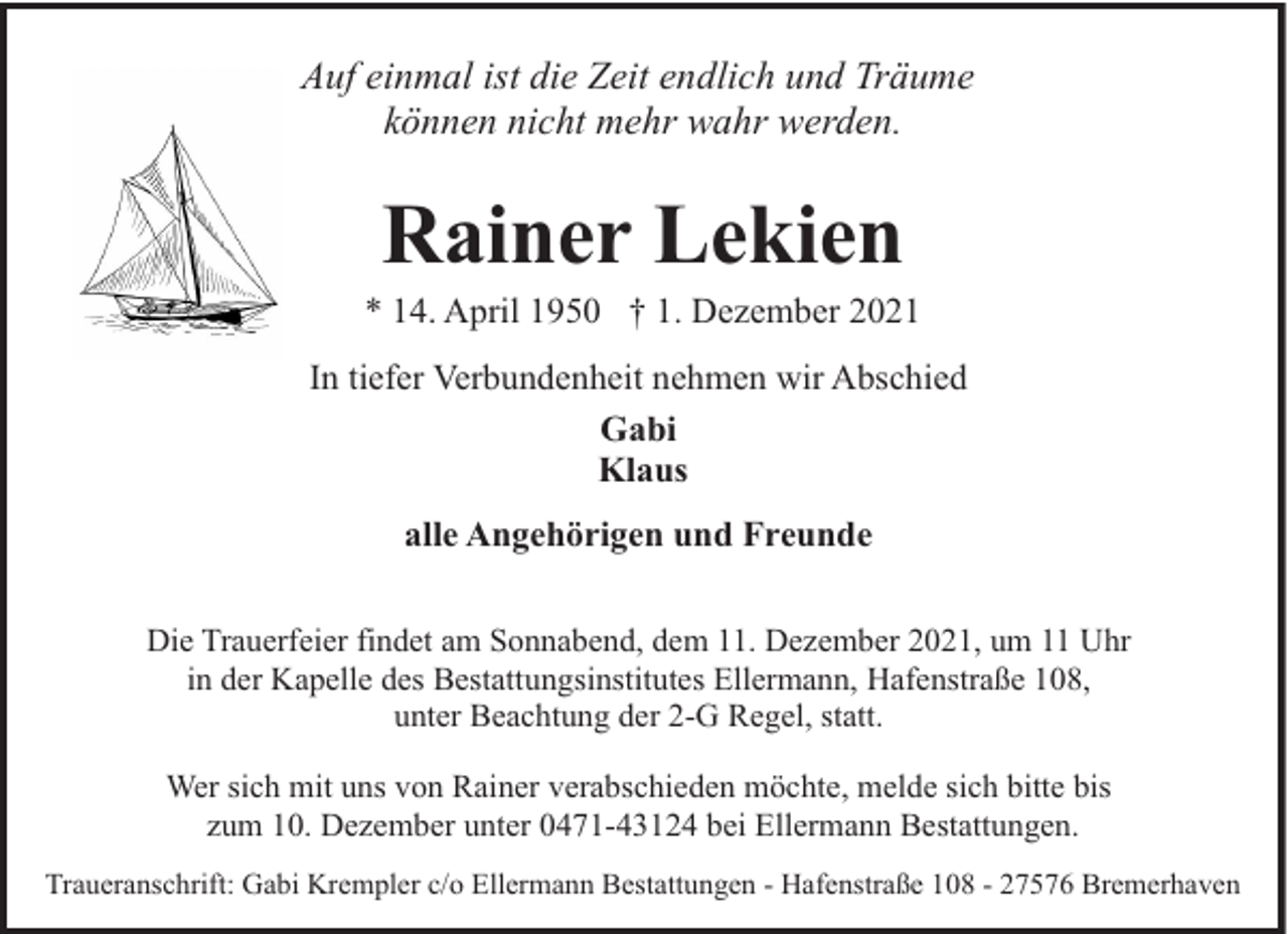 <p>Auf einmal ist die Zeit endlich und Träume<br />können nicht mehr wahr werden.</p><p>Rainer Lekien</p><p>* 14. April 1950 † 1. Dezember 2021<br />In tiefer Verbundenheit nehmen wir Abschied<br />Gabi<br />Klaus<br />alle Angehörigen und Freunde<br />Die Trauerfeier findet am Sonnabend, dem 11. Dezember 2021, um 11 Uhr<br />in der Kapelle des Bestattungsinstitutes Ellermann, Hafenstraße 108,<br />unter Beachtung der 2-G Regel, statt.<br />Wer sich mit uns von Rainer verabschieden möchte, melde sich bitte bis<br />zum 10. Dezember unter 0471-43124 bei Ellermann Bestattungen.<br />Traueranschrift: Gabi Krempler c/o Ellermann Bestattungen - Hafenstraße 108 - 27576 Bremerhaven</p>