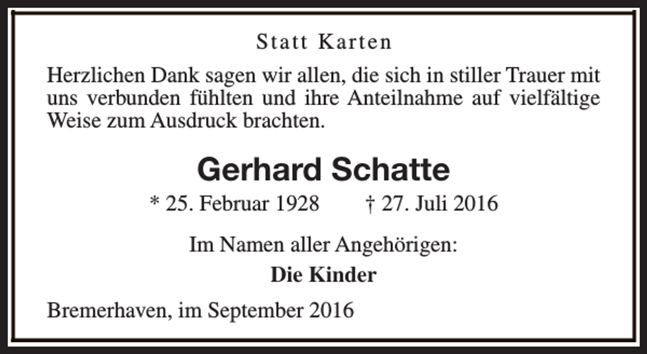 <p>Statt Karten<br />Herzlichen Dank sagen wir allen, die sich in stiller Trauer mit<br />uns verbunden fühlten und ihre Anteilnahme auf vielfältige<br />Weise zum Ausdruck brachten.</p>
<p>Gerhard Schatte</p>
<p>* 25. Februar 1928</p>
<p>† 27. Juli 2016</p>
<p>Im Namen aller Angehörigen:<br />Die Kinder<br />Bremerhaven, im September 2016</p>