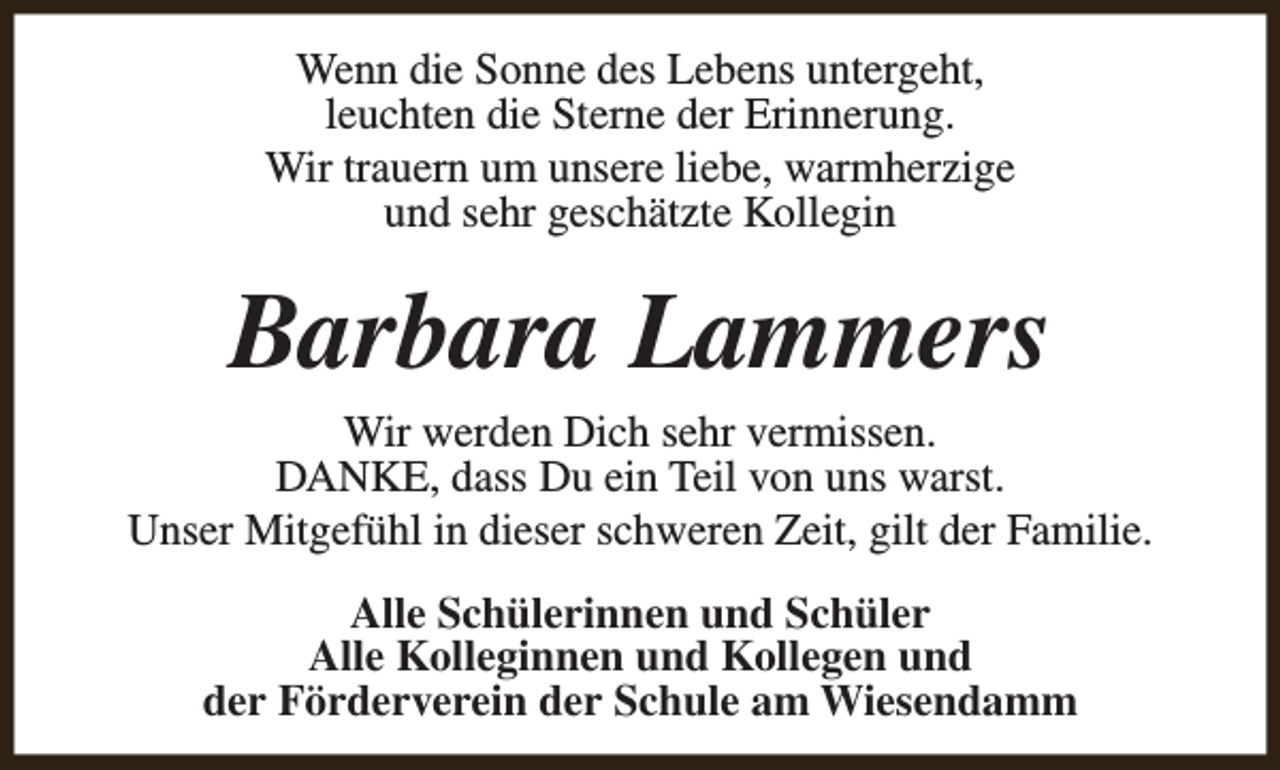 <p>Wenn die Sonne des Lebens untergeht,<br />leuchten die Sterne der Erinnerung.<br />Wir trauern um unsere liebe, warmherzige<br />und sehr geschätzte Kollegin</p><p>Barbara Lammers</p><p>Wir werden Dich sehr vermissen.<br />DANKE, dass Du ein Teil von uns warst.<br />Unser Mitgefühl in dieser schweren Zeit, gilt der Familie.<br />Alle Schülerinnen und Schüler<br />Alle Kolleginnen und Kollegen und<br />der Förderverein der Schule am Wiesendamm</p>