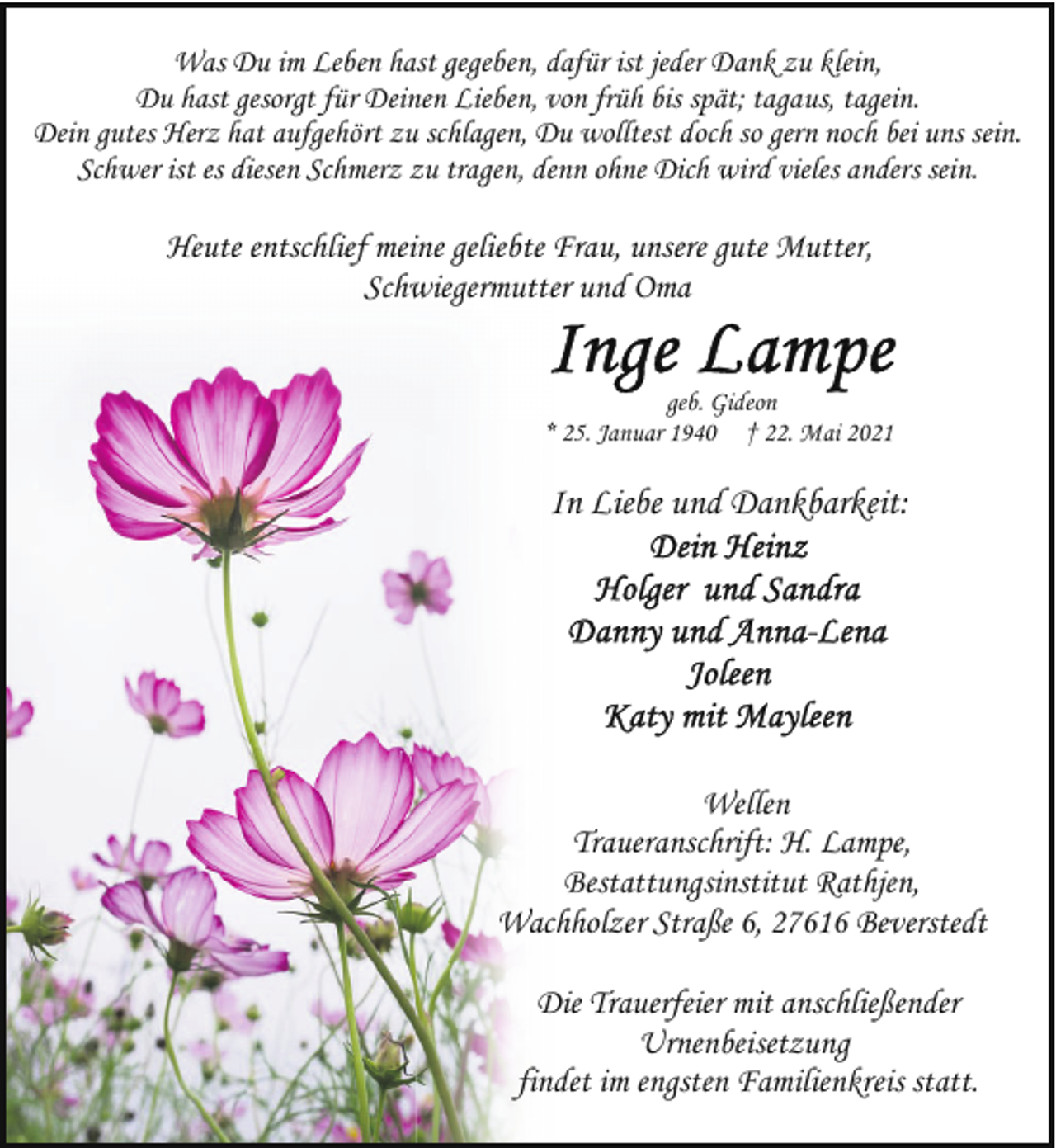 <p>Was Du im Leben hast gegeben, dafür ist jeder Dank zu klein,<br />Du hast gesorgt für Deinen Lieben, von früh bis spät; tagaus, tagein.<br />Dein gutes Herz hat aufgehört zu schlagen, Du wolltest doch so gern noch bei uns sein.<br />Schwer ist es diesen Schmerz zu tragen, denn ohne Dich wird vieles anders sein.</p>
<p>Heute entschlief meine geliebte Frau, unsere gute Mutter,<br />Schwiegermutter und Oma<br />geb. Gideon<br />* 25. Januar 1940 † 22. Mai 2021</p>
<p>In Liebe und Dankbarkeit:</p>
<p>Wellen<br />Traueranschrift: H. Lampe,<br />Bestattungsinstitut Rathjen,<br />Wachholzer Straße 6, 27616 Beverstedt<br />Die Trauerfeier mit anschließender<br />Urnenbeisetzung<br />findet im engsten Familienkreis statt.</p>
