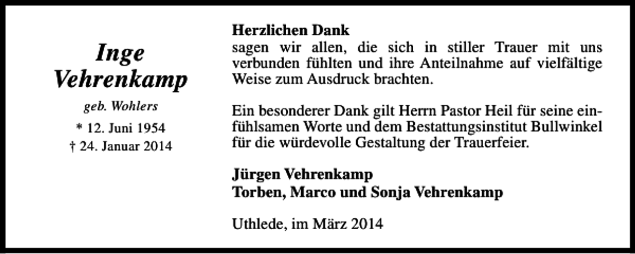 <p>Inge<br />Vehrenkamp<br />geb. Wohlers<br />* 12. Juni 1954<br />† 24. Januar 2014</p><p>Herzlichen Dank<br />sagen wir allen, die sich in stiller Trauer mit uns<br />verbunden fühlten und ihre Anteilnahme auf vielfältige<br />Weise zum Ausdruck brachten.<br />Ein besonderer Dank gilt Herrn Pastor Heil für seine einfühlsamen Worte und dem Bestattungsinstitut Bullwinkel<br />für die würdevolle Gestaltung der Trauerfeier.<br />Jürgen Vehrenkamp<br />Torben, Marco und Sonja Vehrenkamp<br />Uthlede, im März 2014</p>