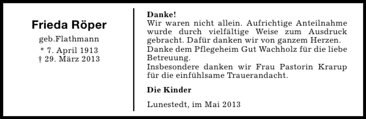 <p>Frieda Röper<br />geb.Flathmann<br />* 7. April 1913<br />† 29. März 2013</p><p>Danke!<br />Wir waren nicht allein. Aufrichtige Anteilnahme<br />wurde durch vielfältige Weise zum Ausdruck<br />gebracht. Dafür danken wir von ganzem Herzen.<br />Danke dem Pflegeheim Gut Wachholz für die liebe<br />Betreuung.<br />Insbesondere danken wir Frau Pastorin Krarup<br />für die einfühlsame Trauerandacht.<br />Die Kinder<br />Lunestedt, im Mai 2013</p>