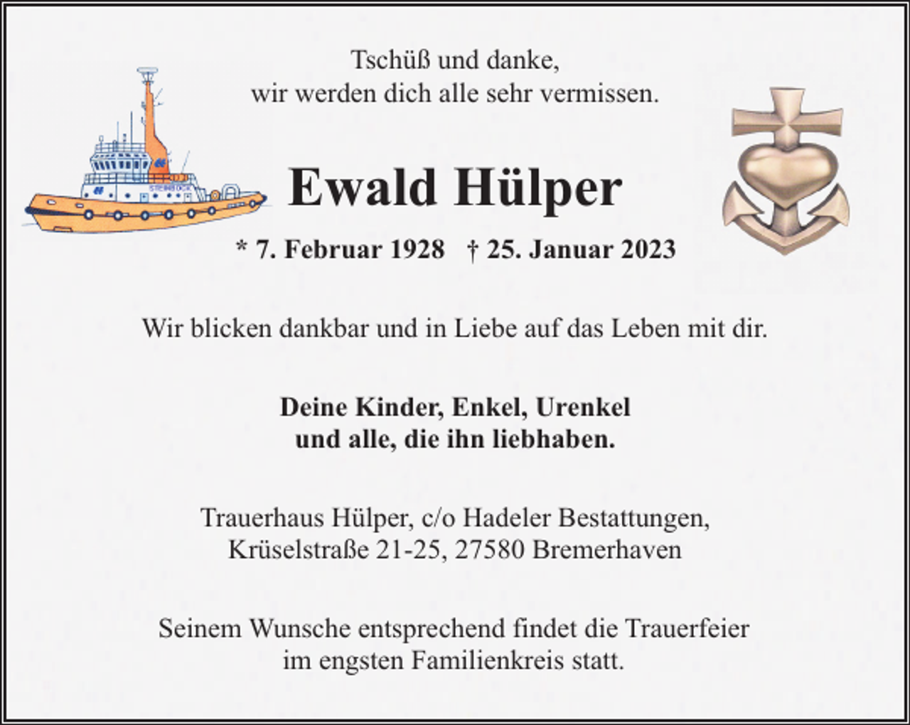 <p>Tschüß und danke,<br />wir werden dich alle sehr vermissen.</p><p>Ewald Hülper<br />* 7. Februar 1928 † 25. Januar 2023<br />Wir blicken dankbar und in Liebe auf das Leben mit dir.<br />Deine Kinder, Enkel, Urenkel<br />und alle, die ihn liebhaben.<br />Trauerhaus Hülper, c/o Hadeler Bestattungen,<br />Krüselstraße 21-25, 27580 Bremerhaven<br />Seinem Wunsche entsprechend findet die Trauerfeier<br />im engsten Familienkreis statt.</p>