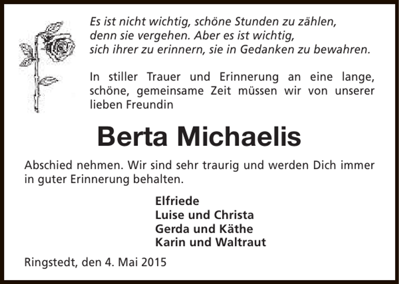 <p>Es ist nicht wichtig, schöne Stunden zu zählen,<br />denn sie vergehen. Aber es ist wichtig,<br />sich ihrer zu erinnern, sie in Gedanken zu bewahren.<br />In stiller Trauer und Erinnerung an eine lange,<br />schöne, gemeinsame Zeit müssen wir von unserer<br />lieben Freundin</p><p>Berta Michaelis<br />Abschied nehmen. Wir sind sehr traurig und werden Dich immer<br />in guter Erinnerung behalten.<br />Elfriede<br />Luise und Christa<br />Gerda und Käthe<br />Karin und Waltraut<br />Ringstedt, den 4. Mai 2015</p>