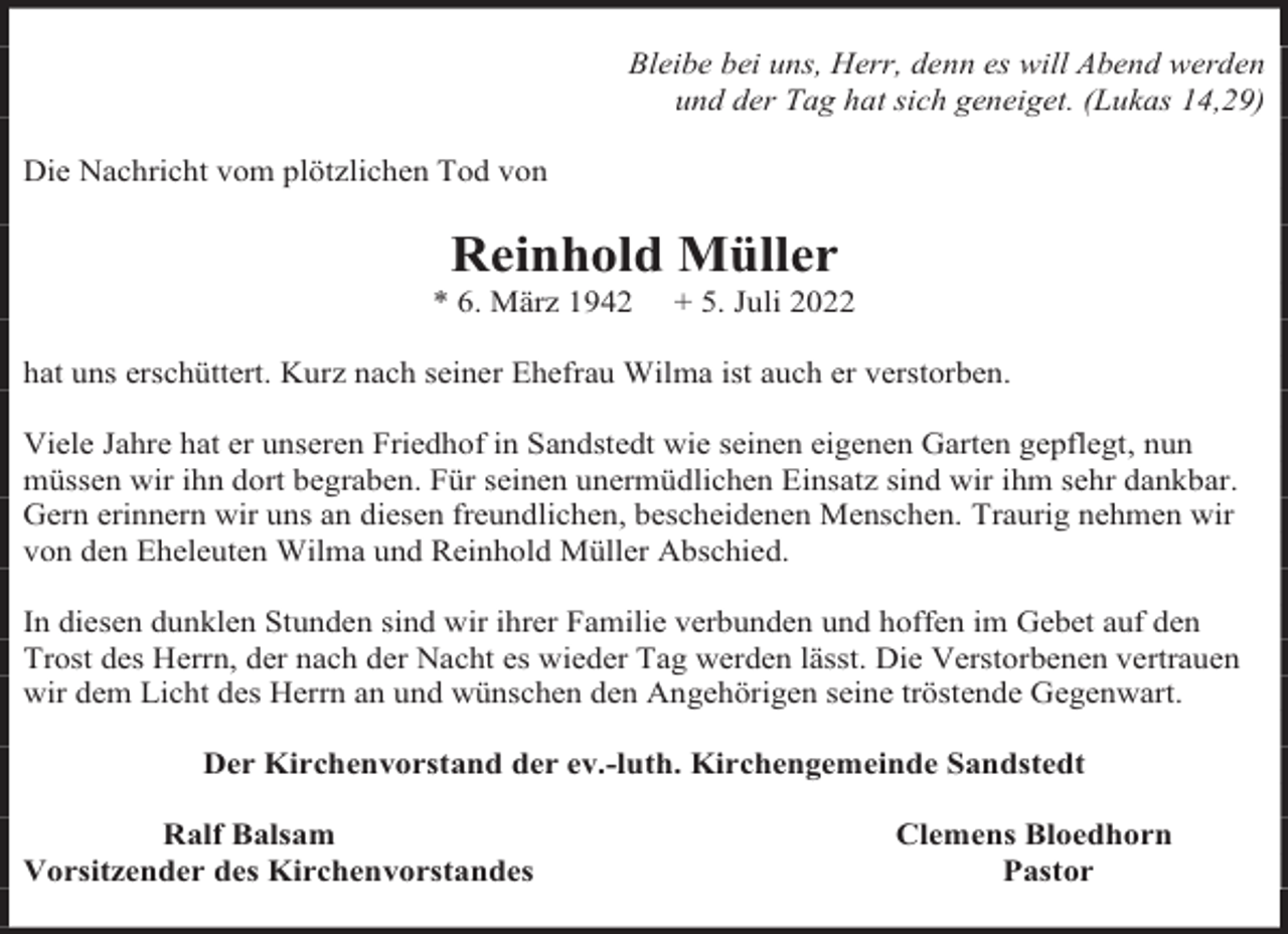 <p>Bleibe bei uns, Herr, denn es will Abend werden<br />und der Tag hat sich geneiget. (Lukas 14,29)<br />Die Nachricht vom plötzlichen Tod von</p><p>Reinhold Müller</p><p>* 6. März 1942</p><p>+ 5. Juli 2022</p><p>hat uns erschüttert. Kurz nach seiner Ehefrau Wilma ist auch er verstorben.<br />Viele Jahre hat er unseren Friedhof in Sandstedt wie seinen eigenen Garten gepflegt, nun<br />müssen wir ihn dort begraben. Für seinen unermüdlichen Einsatz sind wir ihm sehr dankbar.<br />Gern erinnern wir uns an diesen freundlichen, bescheidenen Menschen. Traurig nehmen wir<br />von den Eheleuten Wilma und Reinhold Müller Abschied.<br />In diesen dunklen Stunden sind wir ihrer Familie verbunden und hoffen im Gebet auf den<br />Trost des Herrn, der nach der Nacht es wieder Tag werden lässt. Die Verstorbenen vertrauen<br />wir dem Licht des Herrn an und wünschen den Angehörigen seine tröstende Gegenwart.<br />Der Kirchenvorstand der ev.-luth. Kirchengemeinde Sandstedt<br />Ralf Balsam<br />Vorsitzender des Kirchenvorstandes</p><p>Clemens Bloedhorn<br />Pastor</p>