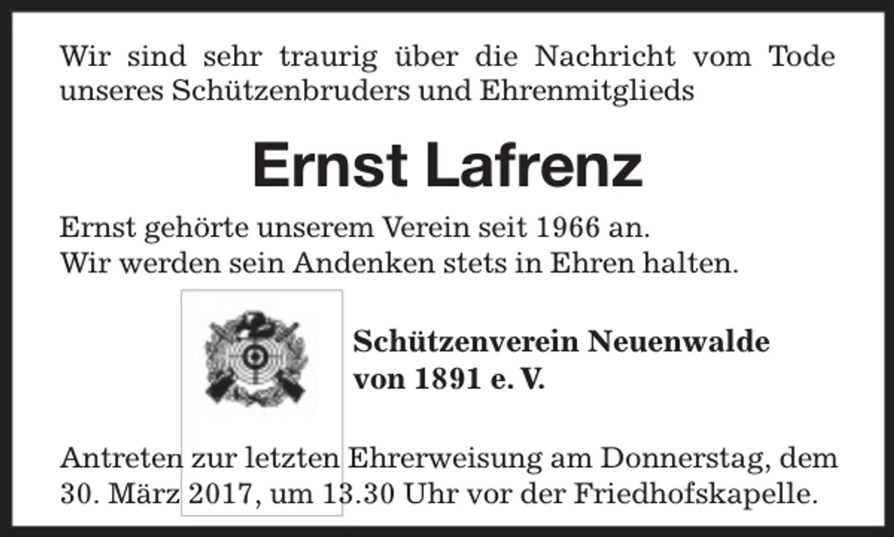 <p>Wir sind sehr traurig über die Nachricht vom Tode<br />unseres Schützenbruders und Ehrenmitglieds</p><p>Ernst Lafrenz<br />Ernst gehörte unserem Verein seit 1966 an.<br />Wir werden sein Andenken stets in Ehren halten.</p><p>Schützenverein Neuenwalde<br />von 1891 e. V.<br />Antreten zur letzten Ehrerweisung am Donnerstag, dem<br />30. März 2017, um 1.30 Uhr vor der Friedhofskapelle.</p>