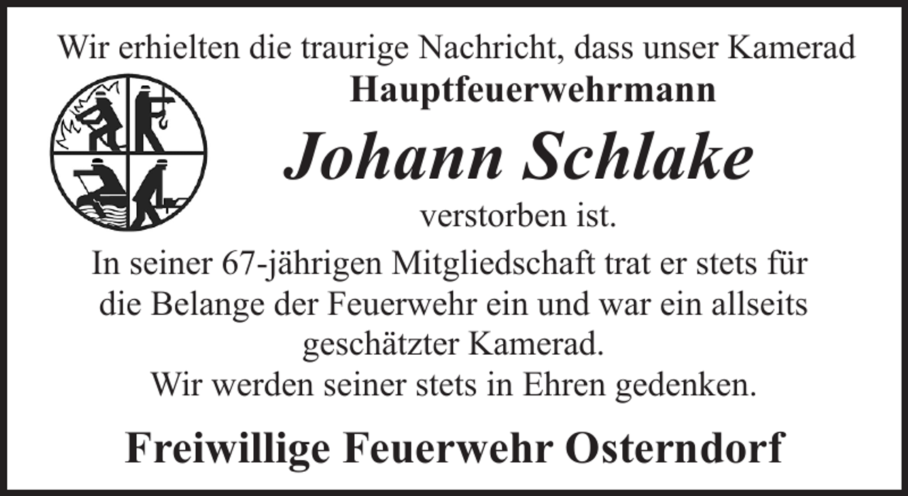 <p>Wir erhielten die traurige Nachricht, dass unser Kamerad</p><p>Hauptfeuerwehrmann</p><p>Johann Schlake</p><p>verstorben ist.<br />In seiner 67-jährigen Mitgliedschaft trat er stets für<br />die Belange der Feuerwehr ein und war ein allseits<br />geschätzter Kamerad.<br />Wir werden seiner stets in Ehren gedenken.</p><p>Freiwillige Feuerwehr Osterndorf</p>