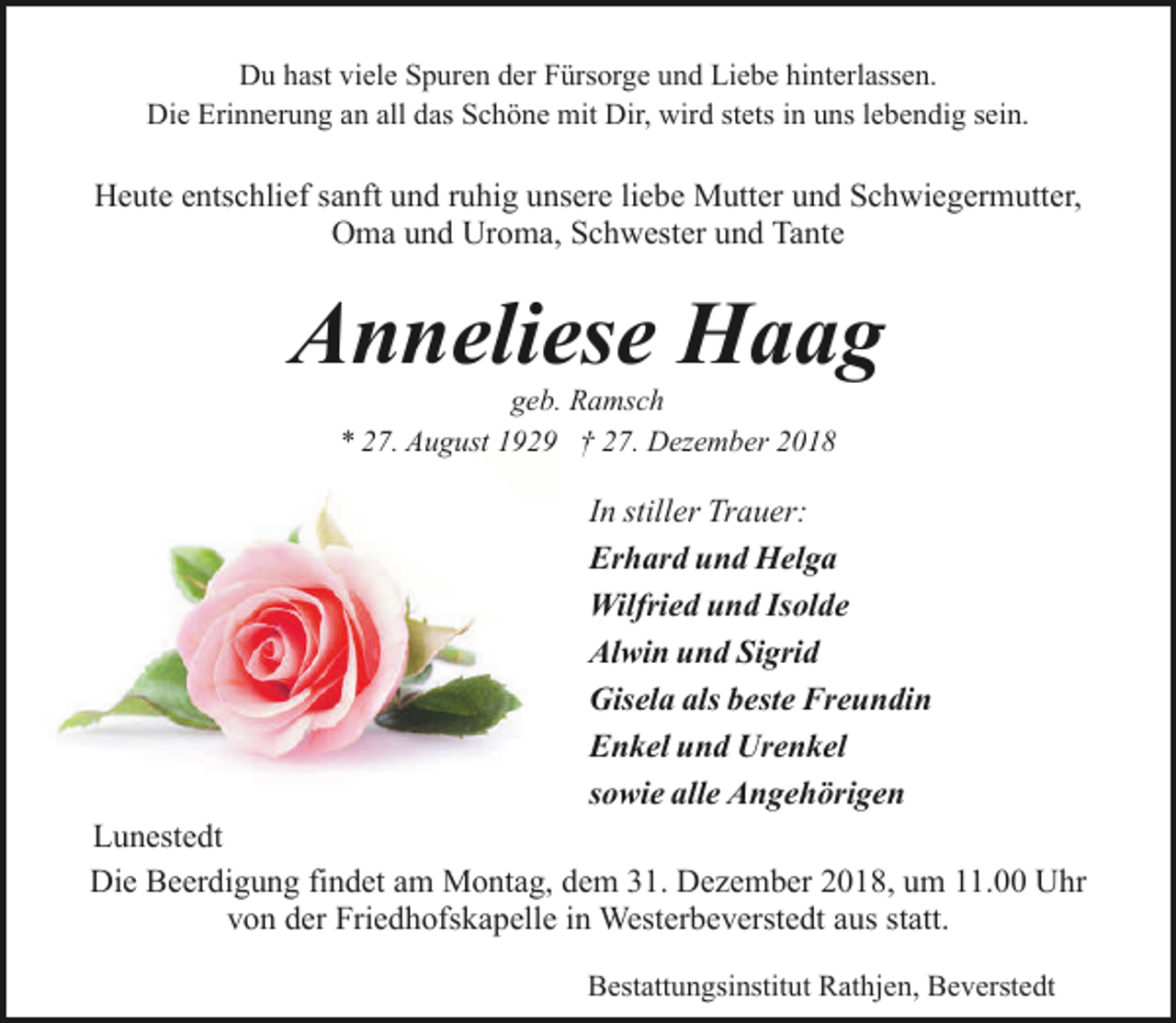 <p>Du hast viele Spuren der Fürsorge und Liebe hinterlassen.<br />Die Erinnerung an all das Schöne mit Dir, wird stets in uns lebendig sein.</p><p>Heute entschlief sanft und ruhig unsere liebe Mutter und Schwiegermutter,<br />Oma und Uroma, Schwester und Tante</p><p>Anneliese Haag<br />geb. Ramsch<br />* 27. August 1929 † 27. Dezember 2018</p><p>In stiller Trauer:<br />Erhard und Helga<br />Wilfried und Isolde<br />Alwin und Sigrid<br />Gisela als beste Freundin<br />Enkel und Urenkel<br />sowie alle Angehörigen<br />Lunestedt<br />Die Beerdigung findet am Montag, dem 31. Dezember 2018, um 11.00 Uhr<br />von der Friedhofskapelle in Westerbeverstedt aus statt.<br />Bestattungsinstitut Rathjen, Beverstedt</p>