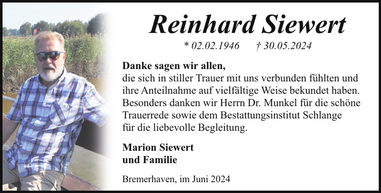 <p>Reinhard Siewert<br />* 02.02.1946</p><p>† 30.05.2024</p><p>Danke sagen wir allen,<br />die sich in stiller Trauer mit uns verbunden fühlten und<br />ihre Anteilnahme auf vielfältige Weise bekundet haben.<br />Besonders danken wir Herrn Dr. Munkel für die schöne<br />Trauerrede sowie dem Bestattungsinstitut Schlange<br />für die liebevolle Begleitung.<br />Marion Siewert<br />und Familie<br />Bremerhaven, im Juni 2024</p>