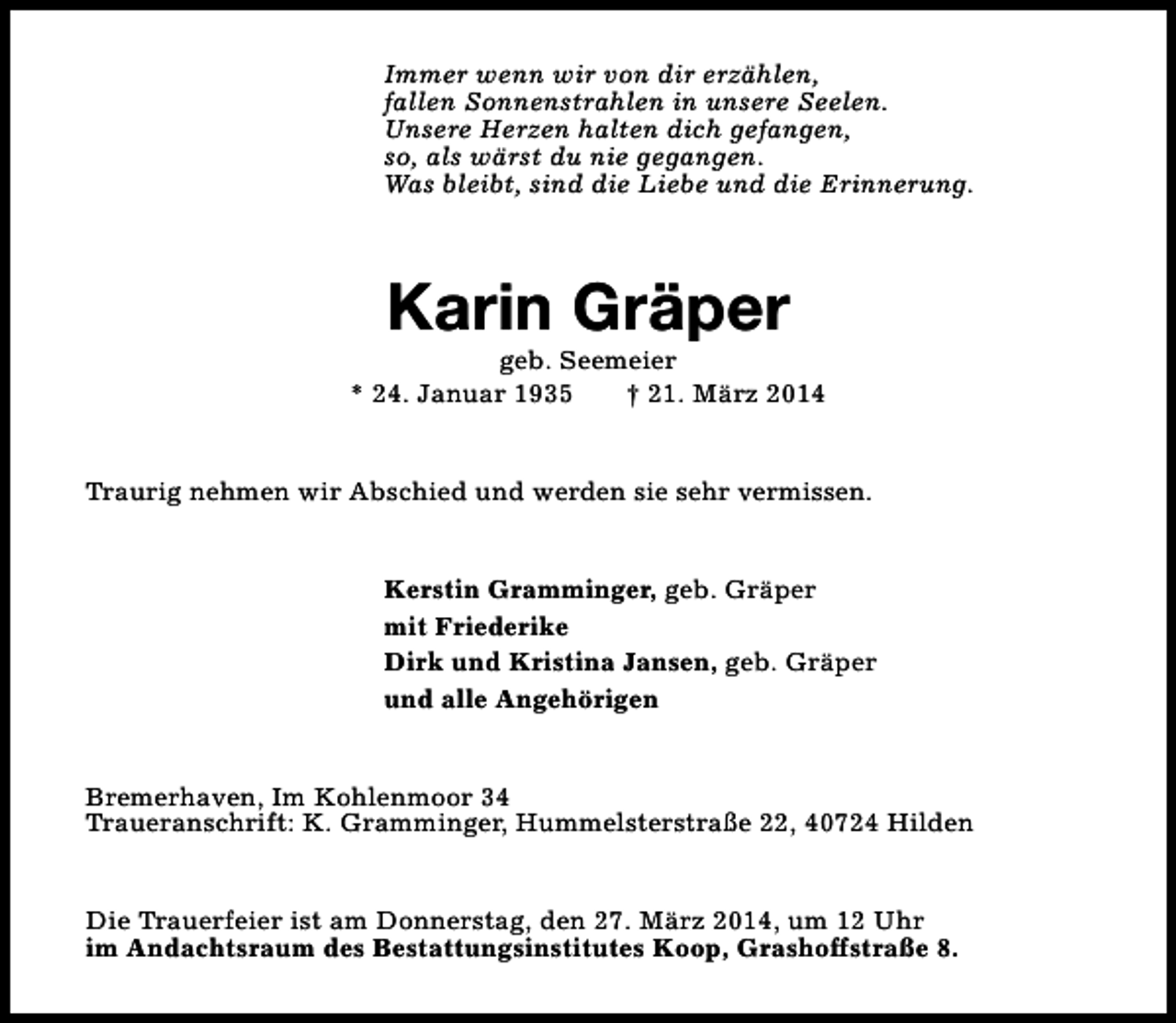 <p>Immer wenn wir von dir erzählen,<br />fallen Sonnenstrahlen in unsere Seelen.<br />Unsere Herzen halten dich gefangen,<br />so, als wärst du nie gegangen.<br />Was bleibt, sind die Liebe und die Erinnerung.</p><p>Karin Gräper</p><p>geb. Seemeier<br />* 24. Januar 1935<br />† 21. März 2014<br />Traurig nehmen wir Abschied und werden sie sehr vermissen.<br />Kerstin Gramminger, geb. Gräper<br />mit Friederike<br />Dirk und Kristina Jansen, geb. Gräper<br />und alle Angehörigen<br />Bremerhaven, Im Kohlenmoor 34<br />Traueranschrift: K. Gramminger, Hummelsterstraße 22, 40724 Hilden<br />Die Trauerfeier ist am Donnerstag, den 27. März 2014, um 12 Uhr<br />im Andachtsraum des Bestattungsinstitutes Koop, Grashoffstraße 8.</p>