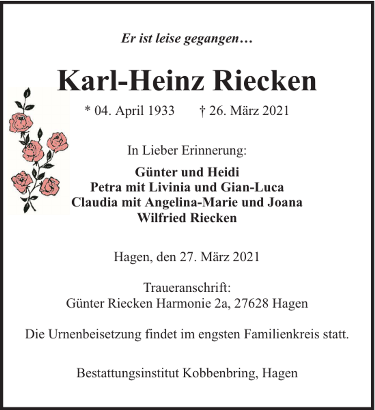 <p>Er ist leise gegangen…</p><p>Karl-Heinz Riecken<br />* 04. April 1933</p><p>† 26. März 2021</p><p>In Lieber Erinnerung:<br />Günter und Heidi<br />Petra mit Livinia und Gian-Luca<br />Claudia mit Angelina-Marie und Joana<br />Wilfried Riecken<br />Hagen, den 27. März 2021<br />Traueranschrift:<br />Günter Riecken Harmonie 2a, 27628 Hagen<br />Die Urnenbeisetzung findet im engsten Familienkreis statt.<br />Bestattungsinstitut Kobbenbring, Hagen</p>