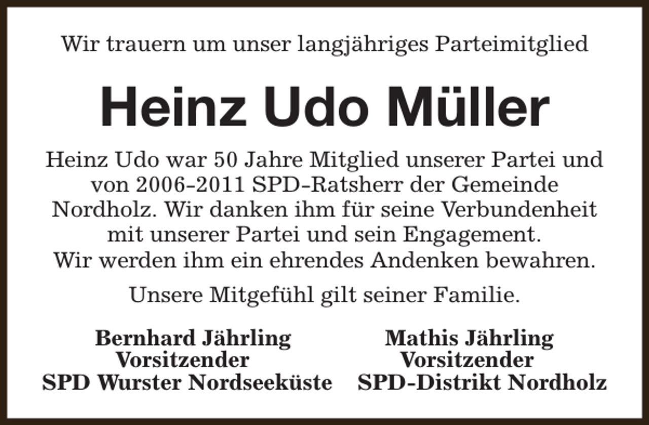 <p>Wir trauern um unser langjähriges Parteimitglied</p><p>Heinz Udo Müller<br />Heinz Udo war 50 Jahre Mitglied unserer Partei und<br />von 2006-2011 SPD-Ratsherr der Gemeinde<br />Nordholz. Wir danken ihm für seine Verbundenheit<br />mit unserer Partei und sein Engagement.<br />Wir werden ihm ein ehrendes Andenken bewahren.<br />Unsere Mitgefühl gilt seiner Familie.<br />Bernhard Jährling<br />Vorsitzender<br />SPD Wurster Nordseeküste</p><p>Mathis Jährling<br />Vorsitzender<br />SPD-Distrikt Nordholz</p>
