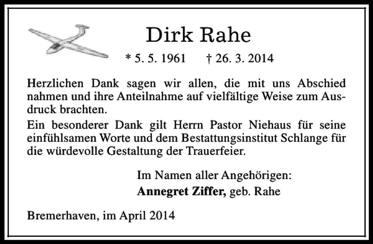 <p>Dirk Rahe<br />* 5. 5. 1961</p><p>† 26. 3. 2014</p><p>Herzlichen Dank sagen wir allen, die mit uns Abschied<br />nahmen und ihre Anteilnahme auf vielfältige Weise zum Ausdruck brachten.<br />Ein besonderer Dank gilt Herrn Pastor Niehaus für seine<br />einfühlsamen Worte und dem Bestattungsinstitut Schlange für<br />die würdevolle Gestaltung der Trauerfeier.<br />Im Namen aller Angehörigen:<br />Annegret Ziffer, geb. Rahe<br />Bremerhaven, im April 2014</p>