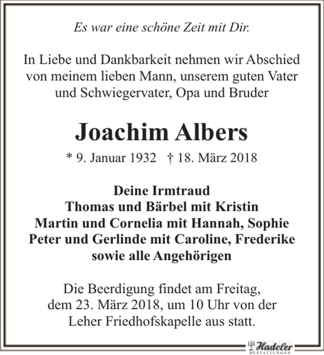 <p>Es war eine schöne Zeit mit Dir.</p><p>In Liebe und Dankbarkeit nehmen wir Abschied<br />von meinem lieben Mann, unserem guten Vater<br />und Schwiegervater, Opa und Bruder</p><p>Joachim Albers</p><p>* 9. Januar 1932 † 18. März 2018</p><p>Deine Irmtraud<br />Thomas und Bärbel mit Kristin<br />Martin und Cornelia mit Hannah, Sophie<br />Peter und Gerlinde mit Caroline, Frederike<br />sowie alle Angehörigen<br />Die Beerdigung findet am Freitag,<br />dem 23. März 2018, um 10 Uhr von der<br />Leher Friedhofskapelle aus statt.<br />B E STATTU N G E N</p>