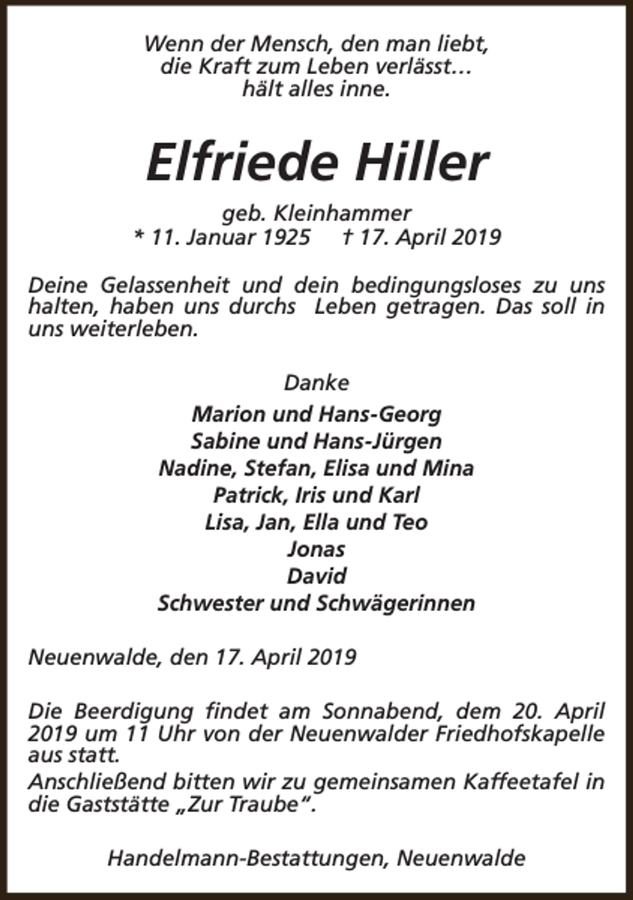 <p>Wenn der Mensch, den man liebt,<br />die Kraft zum Leben verlässt…<br />hält alles inne.</p><p>Elfriede Hiller<br />geb. Kleinhammer<br />* 11. Januar 1925 † 17. April 2019<br />Deine Gelassenheit und dein bedingungsloses zu uns<br />halten, haben uns durchs Leben getragen. Das soll in<br />uns weiterleben.<br />Danke<br />Marion und Hans-Georg<br />Sabine und Hans-Jürgen<br />Nadine, Stefan, Elisa und Mina<br />Patrick, Iris und Karl<br />Lisa, Jan, Ella und Teo<br />Jonas<br />David<br />Schwester und Schwägerinnen<br />Neuenwalde, den 17. April 2019<br />Die Beerdigung findet am Sonnabend, dem 20. April<br />2019 um 11 Uhr von der Neuenwalder Friedhofskapelle<br />aus statt.<br />Anschließend bitten wir zu gemeinsamen Kaffeetafel in<br />die Gaststätte „Zur Traube“.<br />Handelmann-Bestattungen, Neuenwalde</p>
