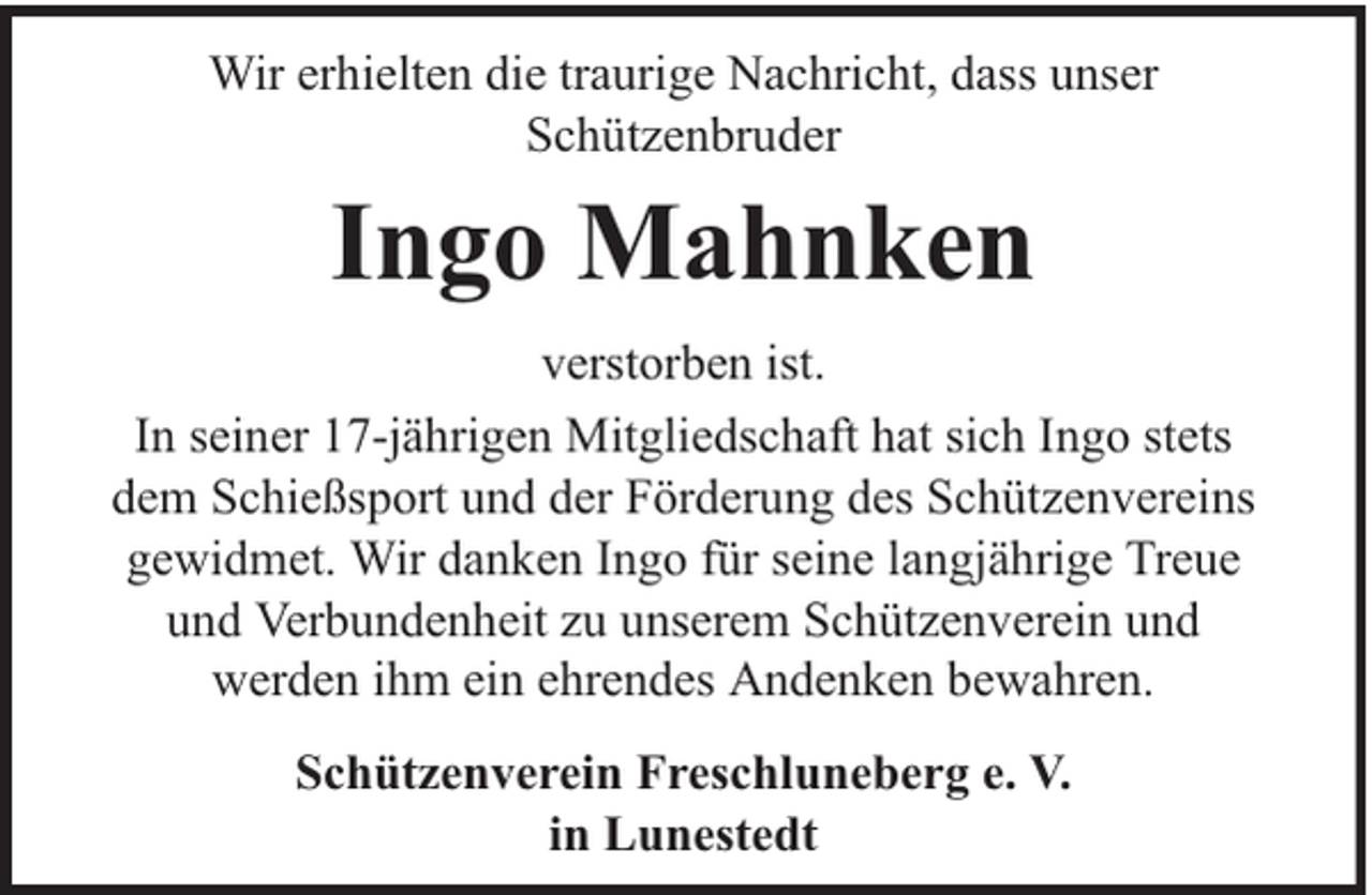 <p>Wir erhielten die traurige Nachricht, dass unser<br />Schützenbruder</p><p>Ingo Mahnken<br />verstorben ist.<br />In seiner 17-jährigen Mitgliedschaft hat sich Ingo stets<br />dem Schießsport und der Förderung des Schützenvereins<br />gewidmet. Wir danken Ingo für seine langjährige Treue<br />und Verbundenheit zu unserem Schützenverein und<br />werden ihm ein ehrendes Andenken bewahren.<br />Schützenverein Freschluneberg e. V.<br />in Lunestedt</p>
