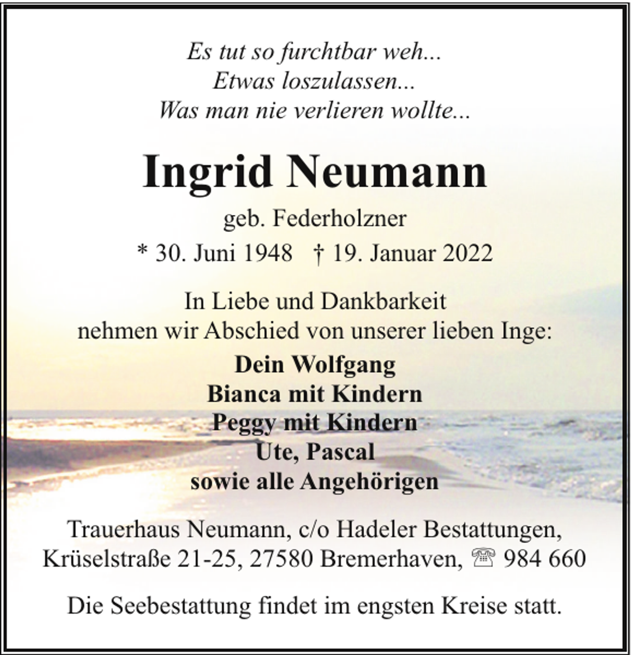 <p>Es tut so furchtbar weh...<br />Etwas loszulassen...<br />Was man nie verlieren wollte...</p><p>Ingrid Neumann</p><p>geb. Federholzner<br />* 30. Juni 1948 † 19. Januar 2022<br />In Liebe und Dankbarkeit<br />nehmen wir Abschied von unserer lieben Inge:<br />Dein Wolfgang<br />Bianca mit Kindern<br />Peggy mit Kindern<br />Ute, Pascal<br />sowie alle Angehörigen<br />Trauerhaus Neumann, c/o Hadeler Bestattungen,<br />Krüselstraße 21-25, 27580 Bremerhaven, ' 984 660<br />Die Seebestattung findet im engsten Kreise statt.</p>
