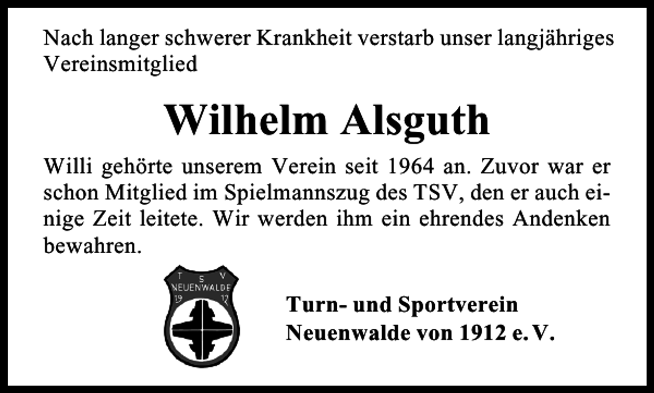 <p>Nach langer schwerer Krankheit verstarb unser langjähriges<br />Vereinsmitglied</p><p>Wilhelm Alsguth<br />Willi gehörte unserem Verein seit 1964 an. Zuvor war er<br />schon Mitglied im Spielmannszug des TSV, den er auch einige Zeit leitete. Wir werden ihm ein ehrendes Andenken<br />bewahren.<br />Turn- und Sportverein<br />Neuenwalde von 1912 e. V.</p>