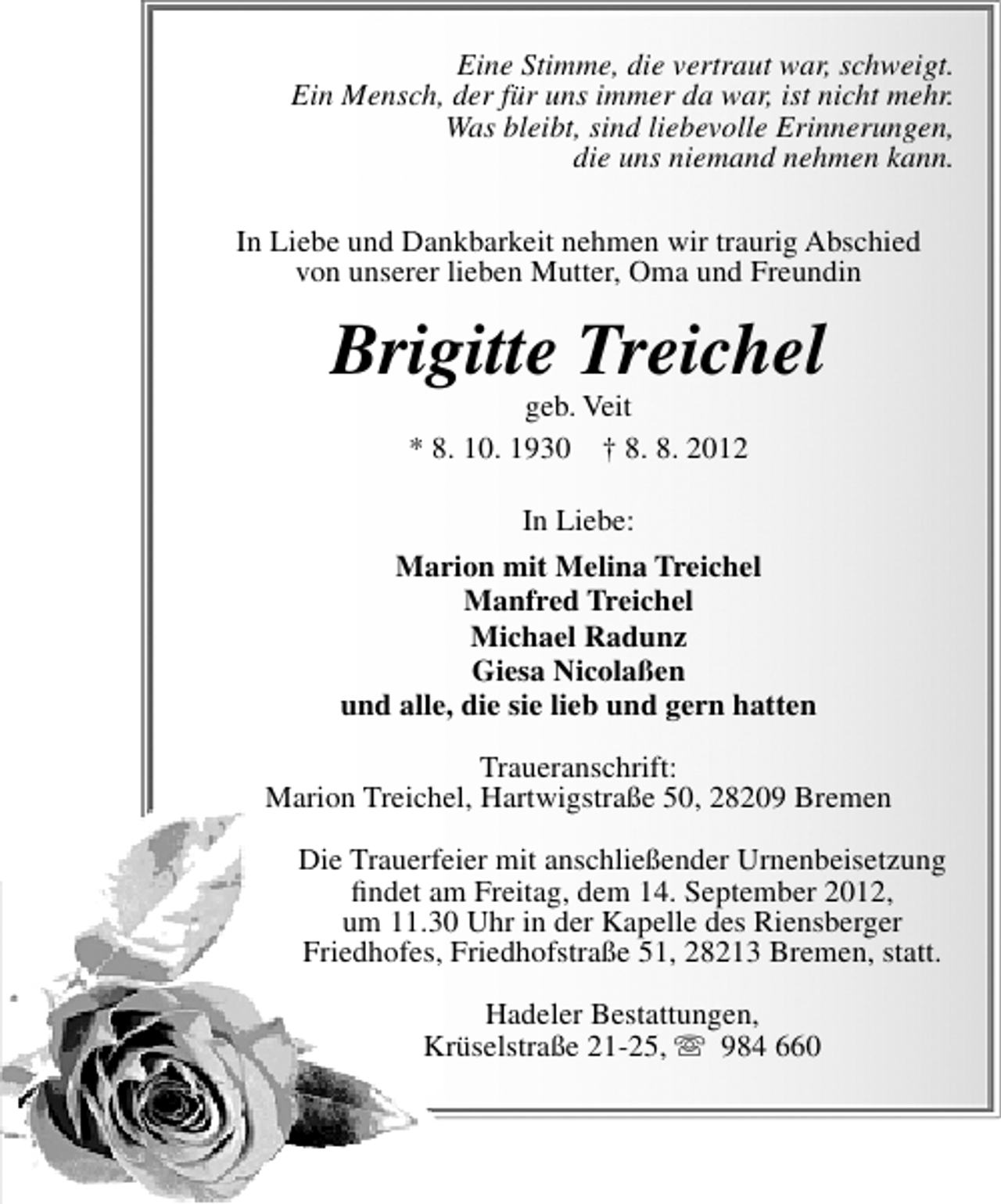 <p>Eine Stimme, die vertraut war, schweigt.<br />Ein Mensch, der für uns immer da war, ist nicht mehr.<br />Was bleibt, sind liebevolle Erinnerungen,<br />die uns niemand nehmen kann.<br />In Liebe und Dankbarkeit nehmen wir traurig Abschied<br />von unserer lieben Mutter, Oma und Freundin</p><p>Brigitte Treichel<br />geb. Veit<br />* 8. 10. 1930 † 8. 8. 2012</p><p>In Liebe:<br />Marion mit Melina Treichel<br />Manfred Treichel<br />Michael Radunz<br />Giesa Nicolaßen<br />und alle, die sie lieb und gern hatten<br />Traueranschrift:<br />Marion Treichel, Hartwigstraße 50, 28209 Bremen<br />Die Trauerfeier mit anschließender Urnenbeisetzung<br />ﬁndet am Freitag, dem 14. September 2012,<br />um 11.30 Uhr in der Kapelle des Riensberger<br />Friedhofes, Friedhofstraße 51, 28213 Bremen, statt.<br />Hadeler Bestattungen,<br />Krüselstraße 21-25,<br />984 660</p>